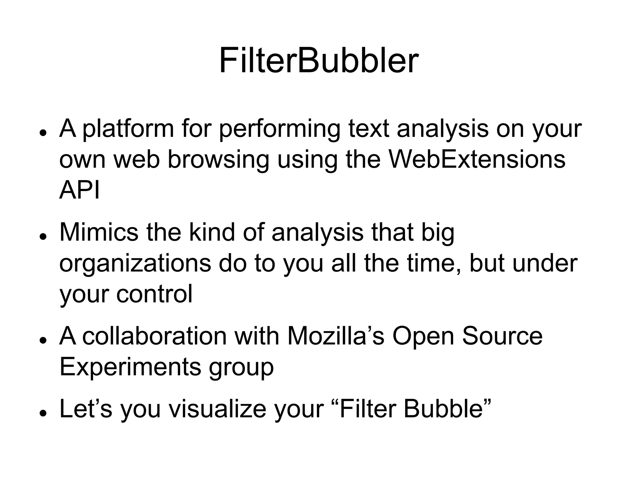 FilterBubbler
 A platform for performing text analysis on your
own web browsing using the WebExtensions
API
 Mimics the kind of analysis that big
organizations do to you all the time, but under
your control
 A collaboration with Mozilla’s Open Source
Experiments group
 Let’s you visualize your “Filter Bubble”
 