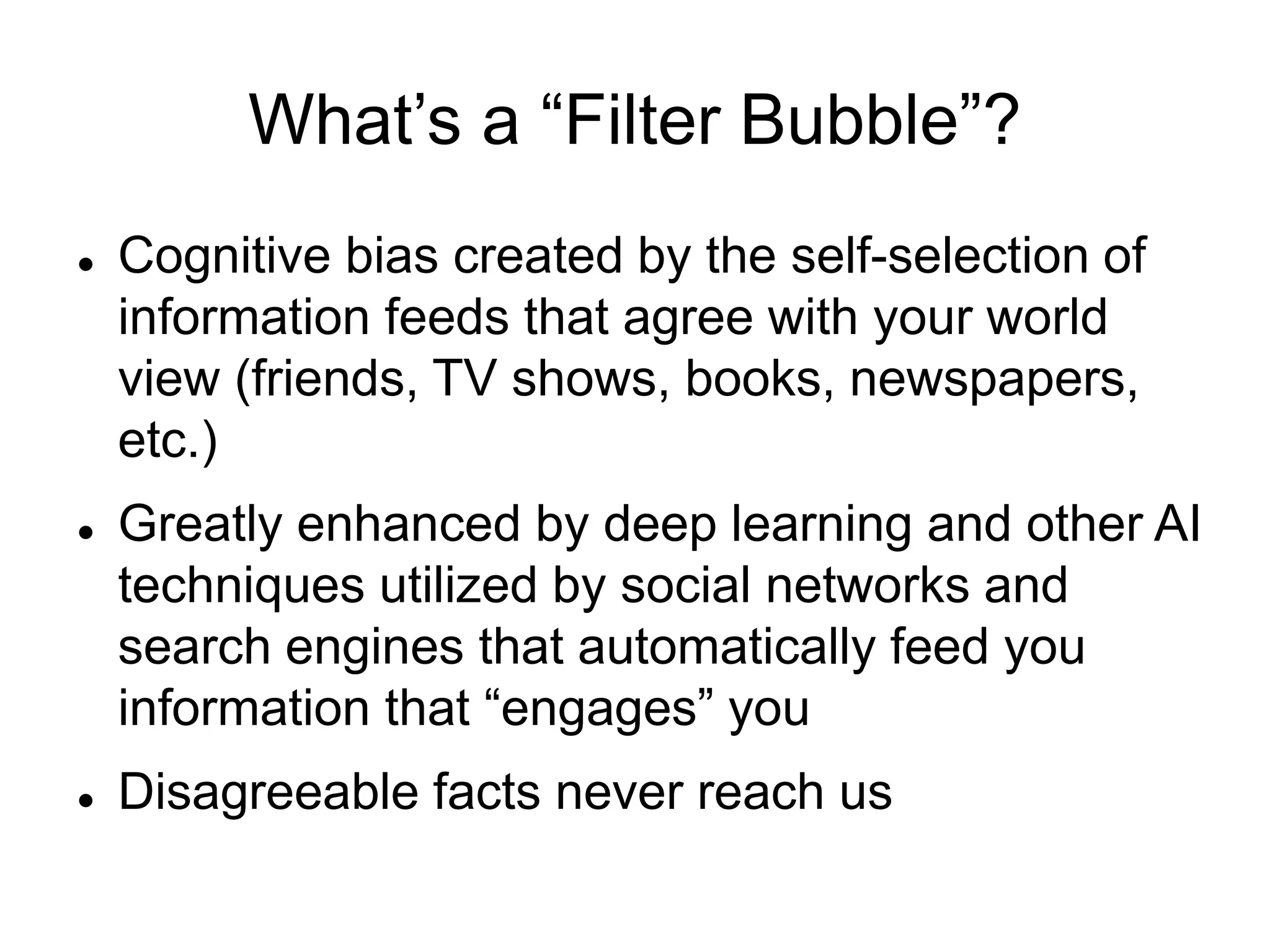 What’s a “Filter Bubble”?
 Cognitive bias created by the self-selection of
information feeds that agree with your world
view (friends, TV shows, books, newspapers,
etc.)
 Greatly enhanced by deep learning and other AI
techniques utilized by social networks and
search engines that automatically feed you
information that “engages” you
 Disagreeable facts never reach us
 