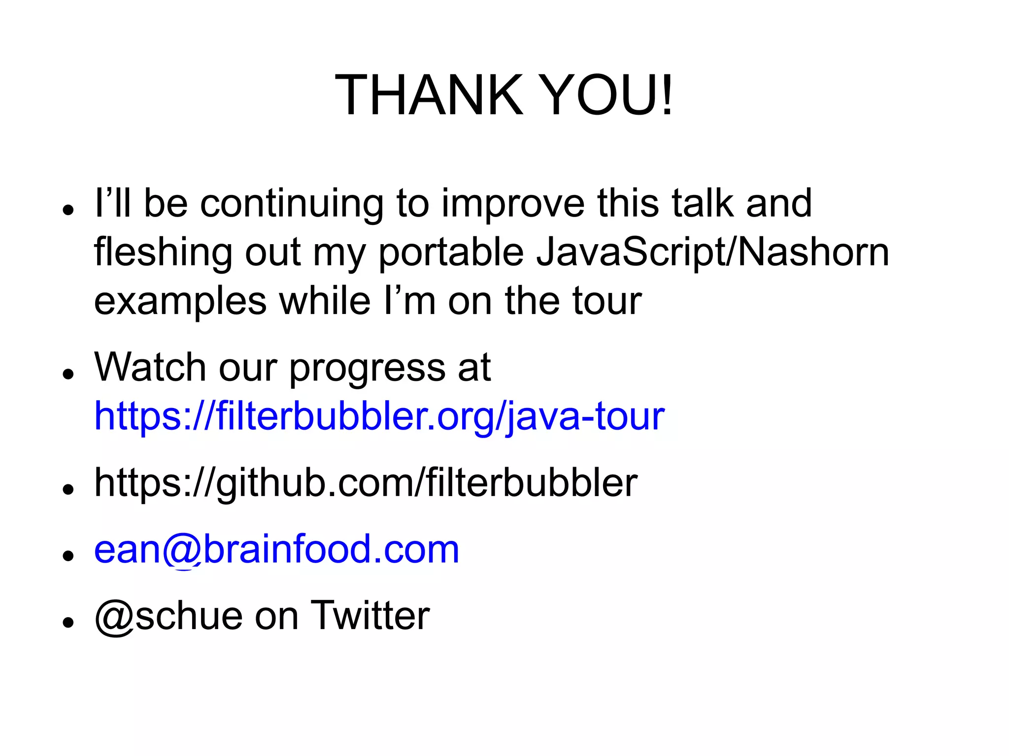 THANK YOU!
 I’ll be continuing to improve this talk and
fleshing out my portable JavaScript/Nashorn
examples while I’m on the tour
 Watch our progress at
https://filterbubbler.org/java-tour
 https://github.com/filterbubbler
 ean@brainfood.com
 @schue on Twitter
 