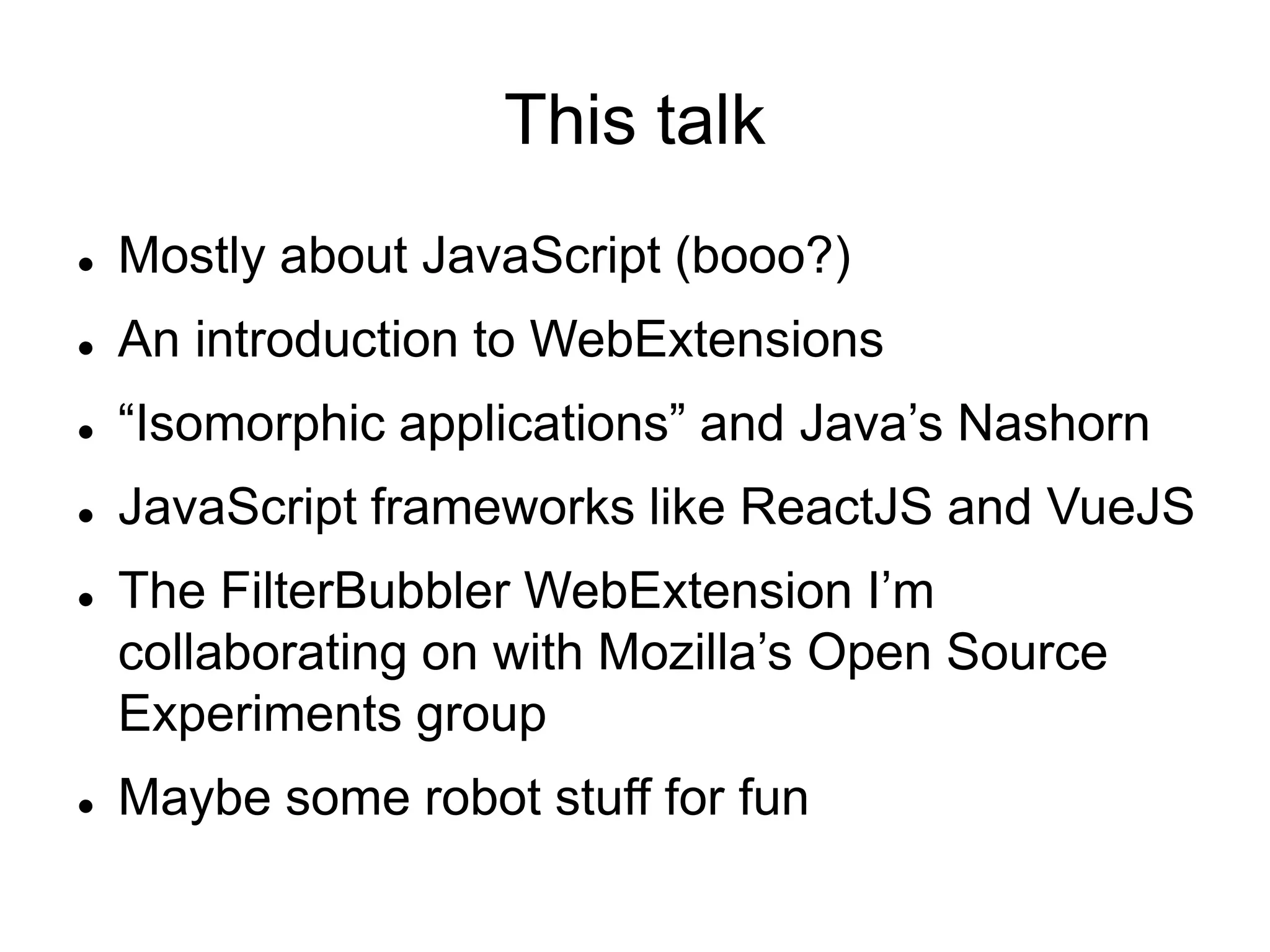 This talk
 Mostly about JavaScript (booo?)
 An introduction to WebExtensions
 “Isomorphic applications” and Java’s Nashorn
 JavaScript frameworks like ReactJS and VueJS
 The FilterBubbler WebExtension I’m
collaborating on with Mozilla’s Open Source
Experiments group
 Maybe some robot stuff for fun
 