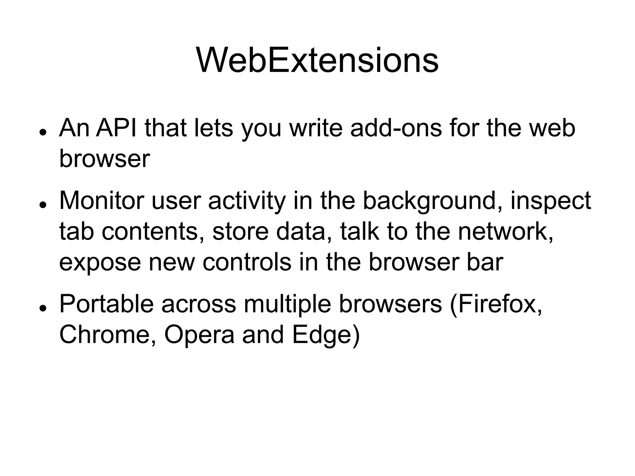 WebExtensions
 An API that lets you write add-ons for the web
browser
 Monitor user activity in the background, inspect
tab contents, store data, talk to the network,
expose new controls in the browser bar
 Portable across multiple browsers (Firefox,
Chrome, Opera and Edge)
 
