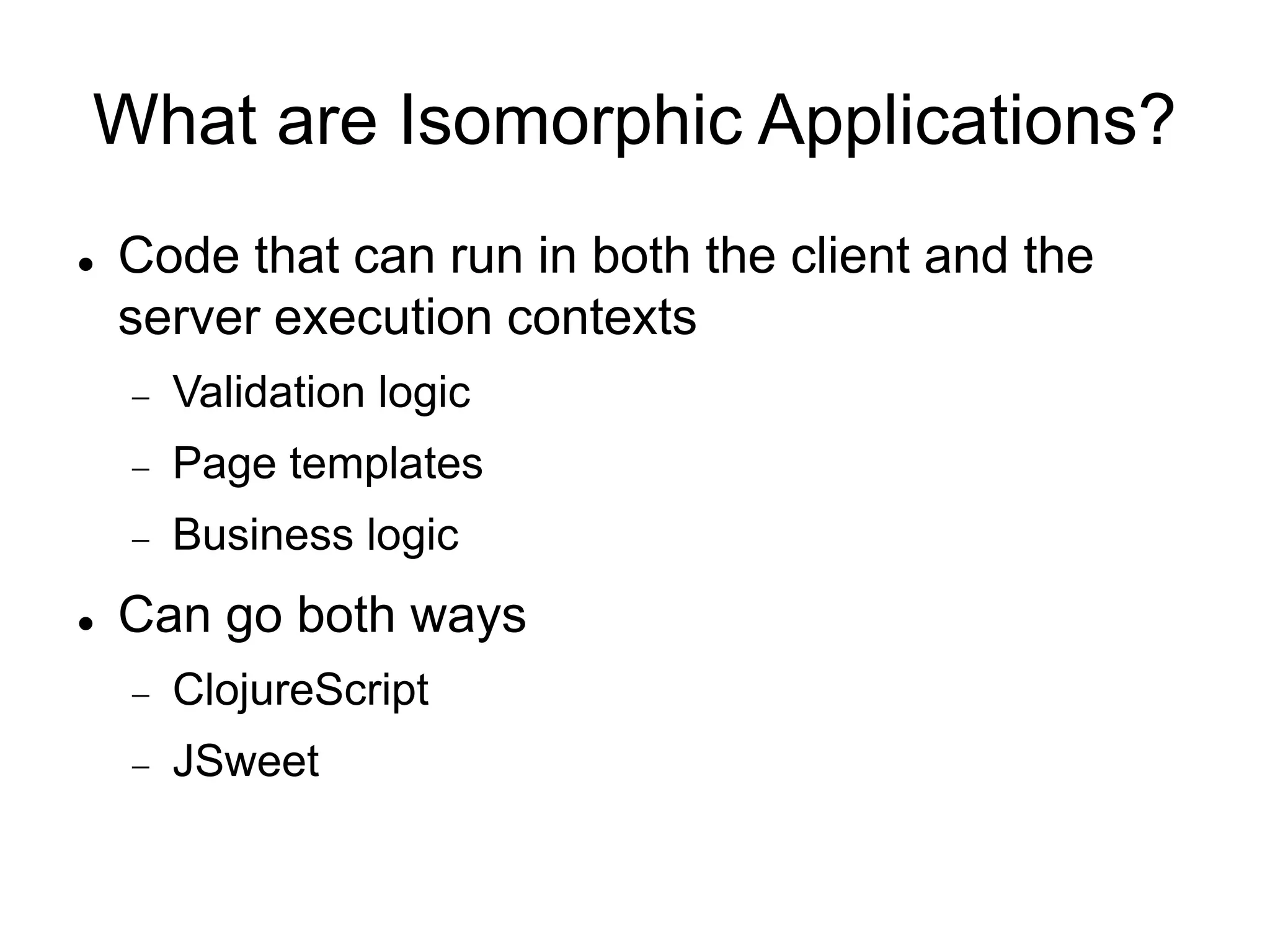 What are Isomorphic Applications?
 Code that can run in both the client and the
server execution contexts
 Validation logic
 Page templates
 Business logic
 Can go both ways
 ClojureScript
 JSweet
 