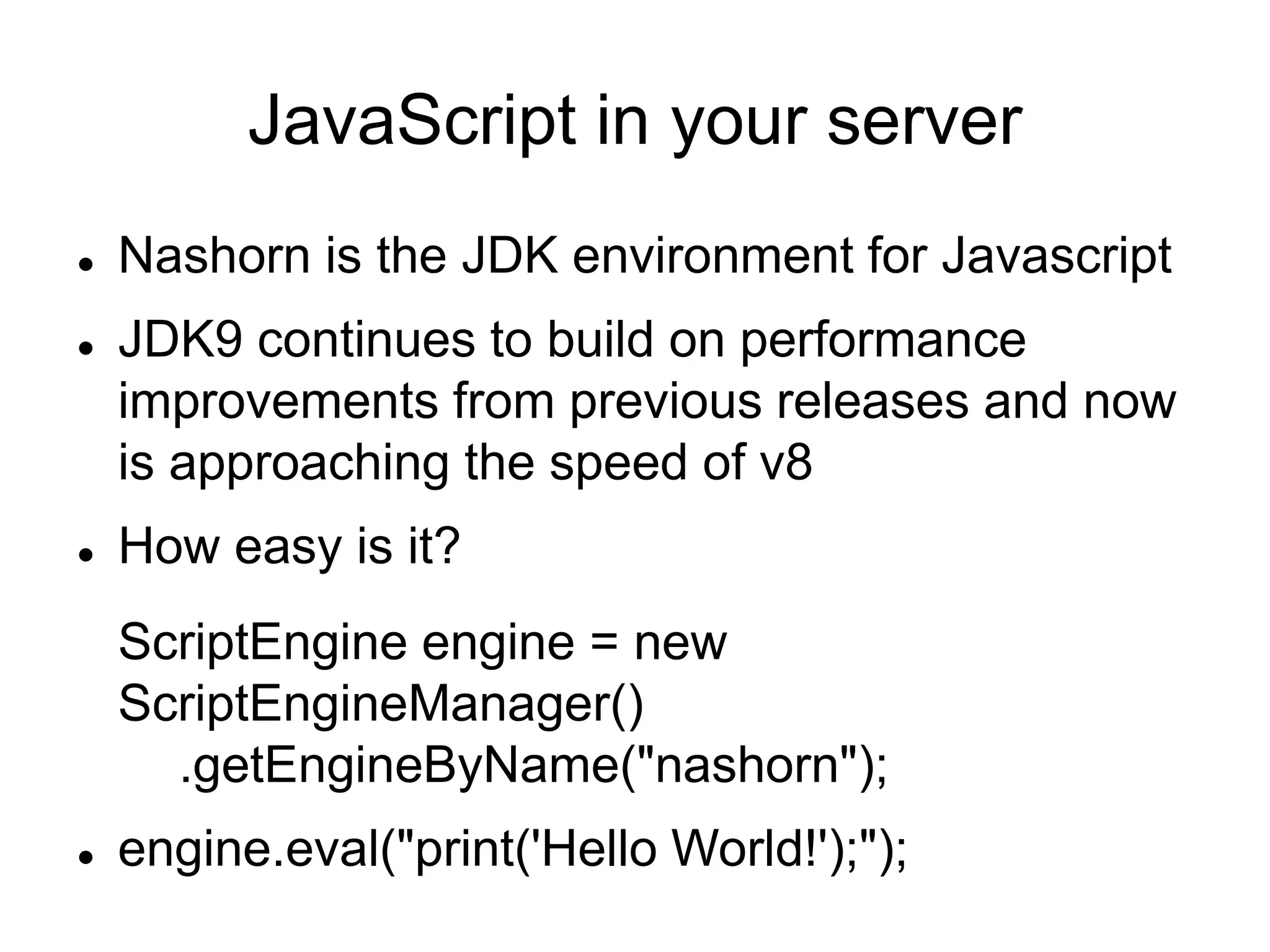 JavaScript in your server
 Nashorn is the JDK environment for Javascript
 JDK9 continues to build on performance
improvements from previous releases and now
is approaching the speed of v8
 How easy is it?
ScriptEngine engine = new
ScriptEngineManager()
.getEngineByName("nashorn");
 engine.eval("print('Hello World!');");
 