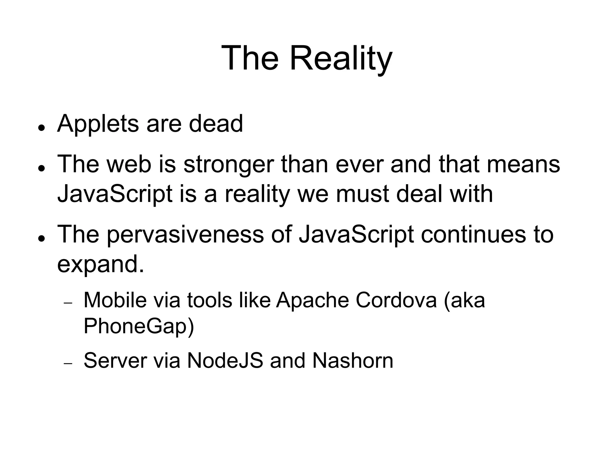 The Reality
 Applets are dead
 The web is stronger than ever and that means
JavaScript is a reality we must deal with
 The pervasiveness of JavaScript continues to
expand.
 Mobile via tools like Apache Cordova (aka
PhoneGap)
 Server via NodeJS and Nashorn
 