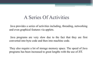 A Series Of ActivitiesJava provides a series of activities including, threading, networking and even graphical features via applets.     Java programs are very slow due to the fact that they are first converted into byte code and then into machine code.    They also require a lot of storage memory space. The speed of Java programs has been increased to great lengths with the use of JIT. 
