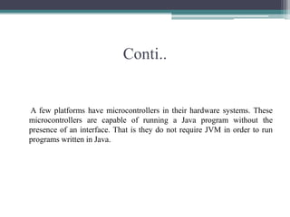 Conti..A few platforms have microcontrollers in their hardware systems. These microcontrollers are capable of running a Java program without the presence of an interface. That is they do not require JVM in order to run programs written in Java.