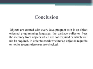 ConclusionObjects are created with every Java program as it is an object oriented programming language, the garbage collector frees the memory from objects which are not required or which will not be required. In order to check whether an object is required or not its recent references are checked.