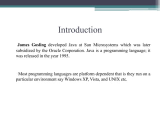 IntroductionJames Gosling developed Java at Sun Microsystems which was later subsidized by the Oracle Corporation. Java is a programming language; it was released in the year 1995.      Most programming languages are platform dependent that is they run on a particular environment say Windows XP, Vista, and UNIX etc. 