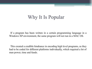 Why It Is Popular      If a program has been written in a certain programming language in a Windows XP environment, the same program will not run in a MAC OS. This created a credible hindrance in encoding high level programs, as they had to be coded for different platforms individually, which required a lot of man power, time and funds.