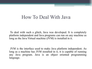 How To Deal With Java     To deal with such a glitch, Java was developed. It is completely platform independent and Java programs can run on any machine as long as the Java Virtual machine (JVM) is installed in it.JVM is the interface used to make Java platform independent. As long as a machine has JVM installed in it, it is capable of running any Java program. Java is an object oriented programming language. 