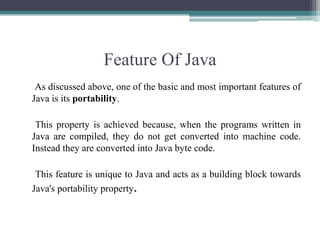 Feature Of Java     As discussed above, one of the basic and most important features of Java is its portability.     This property is achieved because, when the programs written in Java are compiled, they do not get converted into machine code. Instead they are converted into Java byte code.    This feature is unique to Java and acts as a building block towards  Java's portability property. 