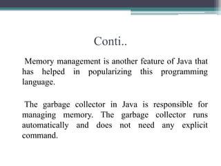 Conti..    Memory management is another feature of Java that has helped in popularizing this programming language.     The garbage collector in Java is responsible for managing memory. The garbage collector runs automatically and does not need any explicit command. 