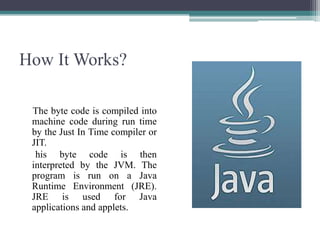 How It Works?The byte code is compiled into machine code during run time by the Just In Time compiler or JIT.      his byte code is then interpreted by the JVM. The program is run on a Java Runtime Environment (JRE). JRE is used for Java applications and applets.