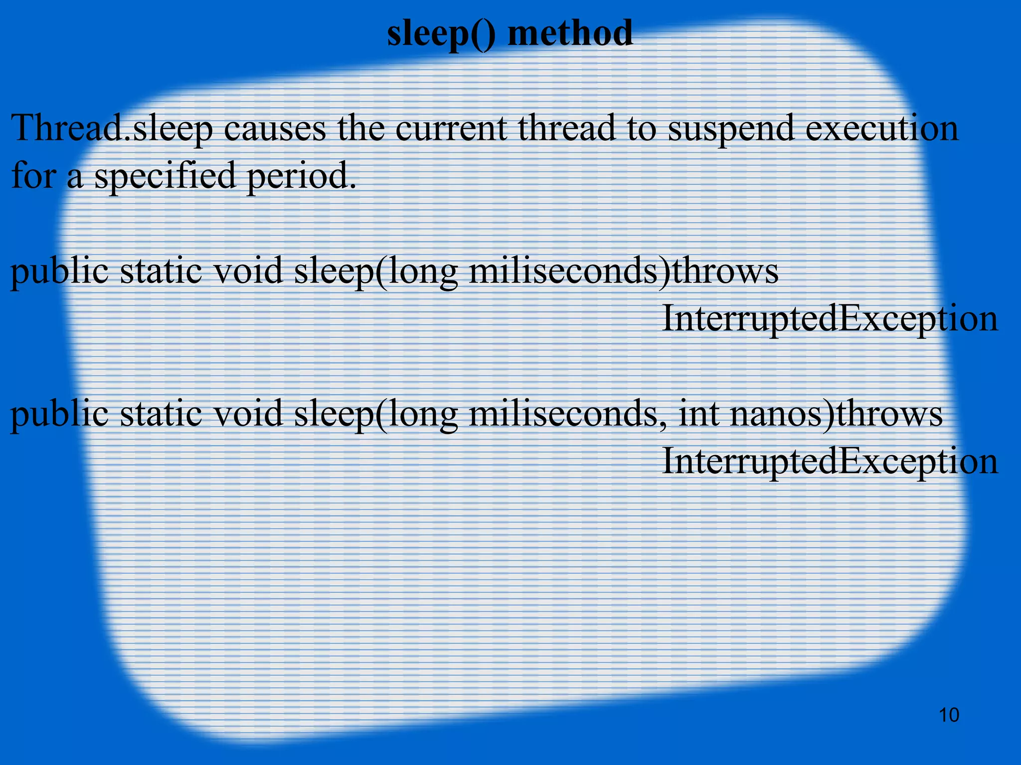 sleep() method
Thread.sleep causes the current thread to suspend execution 
for a specified period.
public static void sleep(long miliseconds)throws 
                                                                  InterruptedException
public static void sleep(long miliseconds, int nanos)throws 
                                                                  InterruptedException
10
 