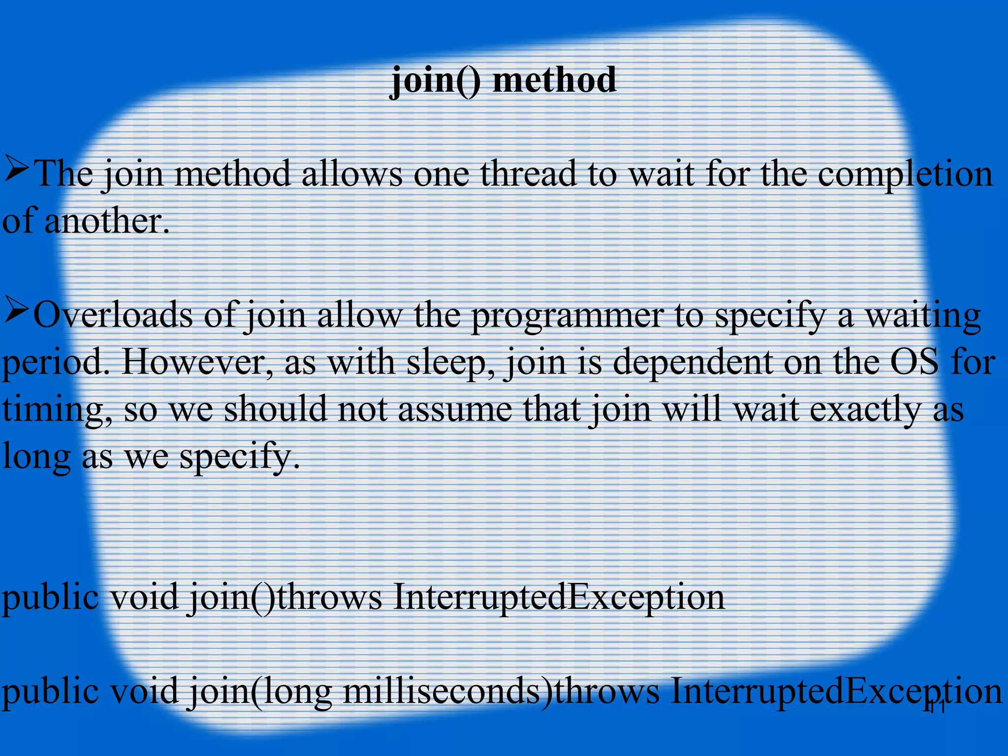 join() method
The join method allows one thread to wait for the completion 
of another.
Overloads of join allow the programmer to specify a waiting 
period. However, as with sleep, join is dependent on the OS for 
timing, so we should not assume that join will wait exactly as 
long as we specify.
public void join()throws InterruptedException
public void join(long milliseconds)throws InterruptedException11
 