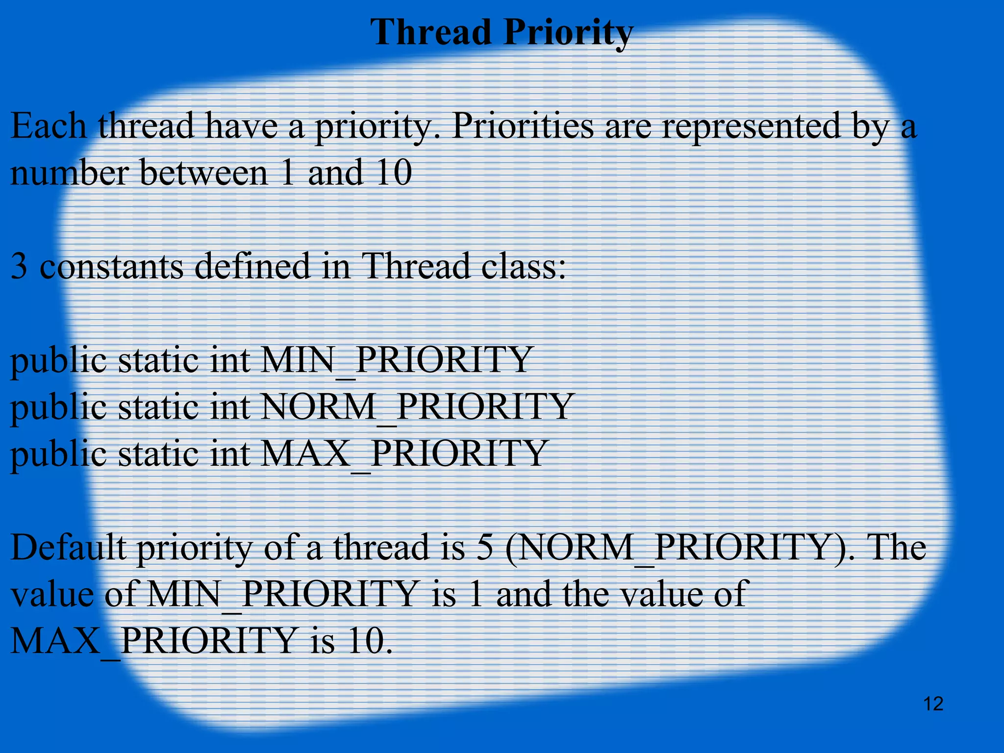 Thread Priority
Each thread have a priority. Priorities are represented by a 
number between 1 and 10
3 constants defined in Thread class:
public static int MIN_PRIORITY
public static int NORM_PRIORITY
public static int MAX_PRIORITY
Default priority of a thread is 5 (NORM_PRIORITY). The 
value of MIN_PRIORITY is 1 and the value of 
MAX_PRIORITY is 10.
12
 