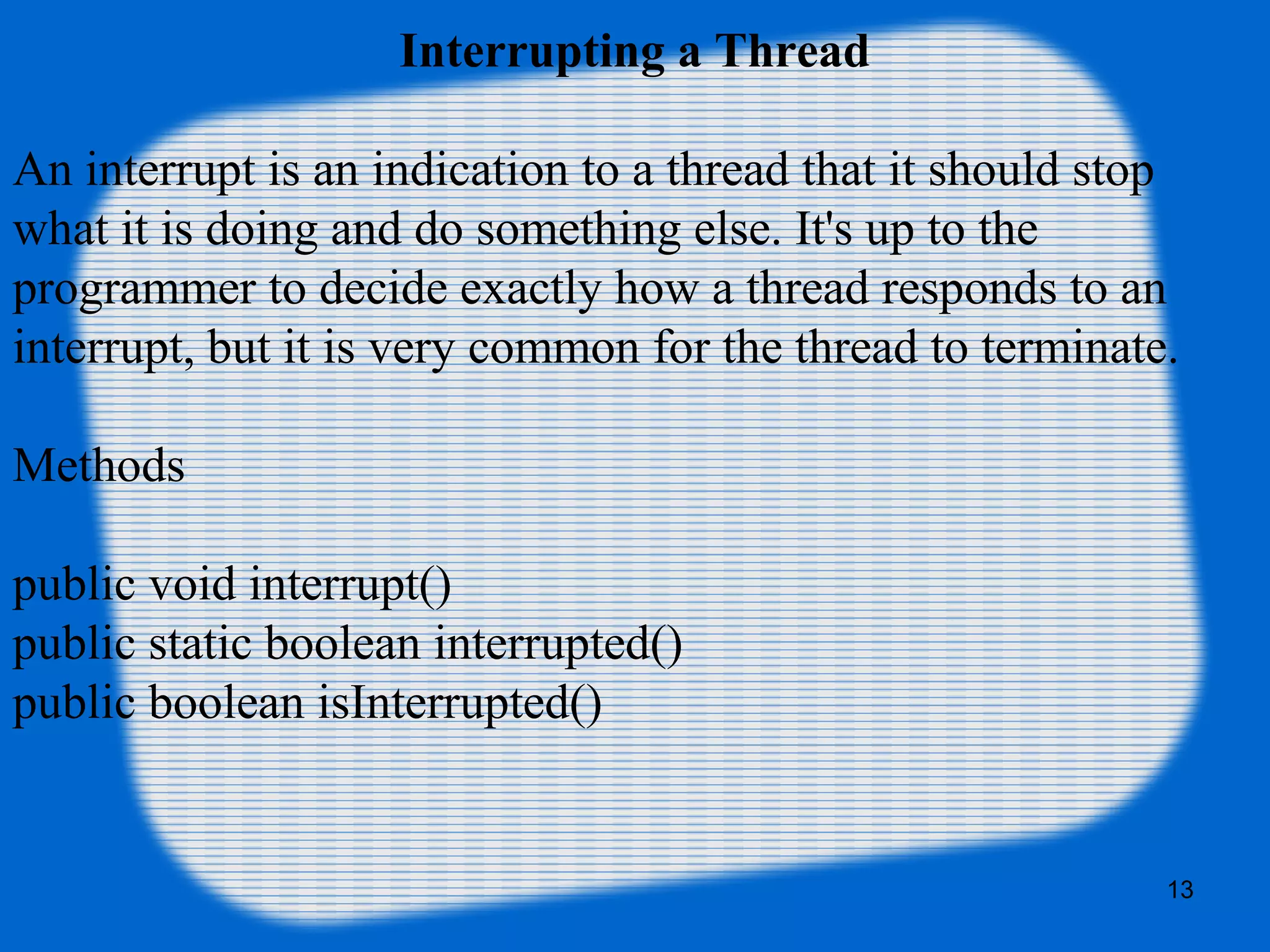 Interrupting a Thread
An interrupt is an indication to a thread that it should stop 
what it is doing and do something else. It's up to the 
programmer to decide exactly how a thread responds to an 
interrupt, but it is very common for the thread to terminate.
Methods
public void interrupt()
public static boolean interrupted()
public boolean isInterrupted()
13
 