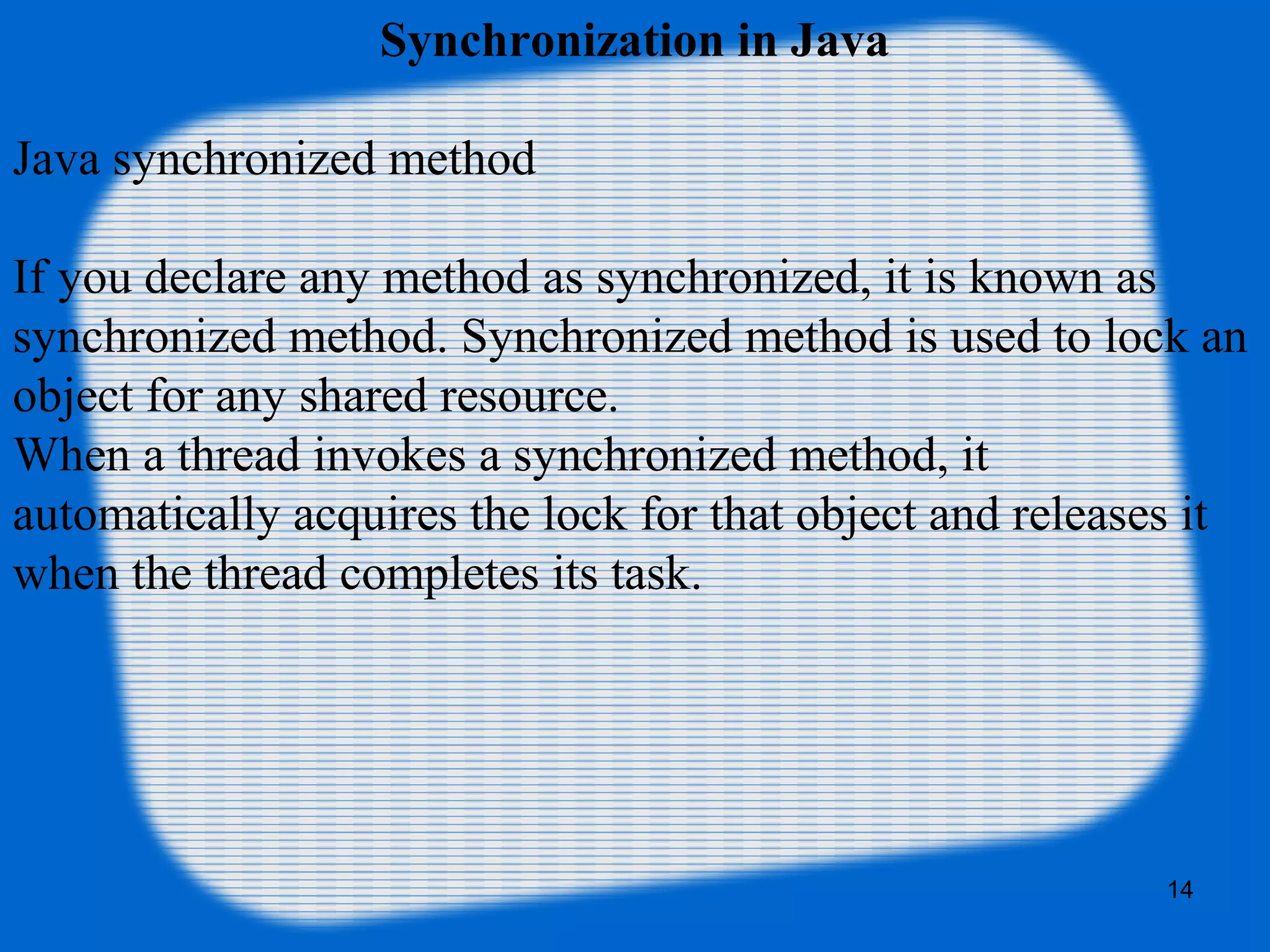 Synchronization in Java
Java synchronized method
If you declare any method as synchronized, it is known as 
synchronized method. Synchronized method is used to lock an 
object for any shared resource.
When a thread invokes a synchronized method, it 
automatically acquires the lock for that object and releases it 
when the thread completes its task.
14
 