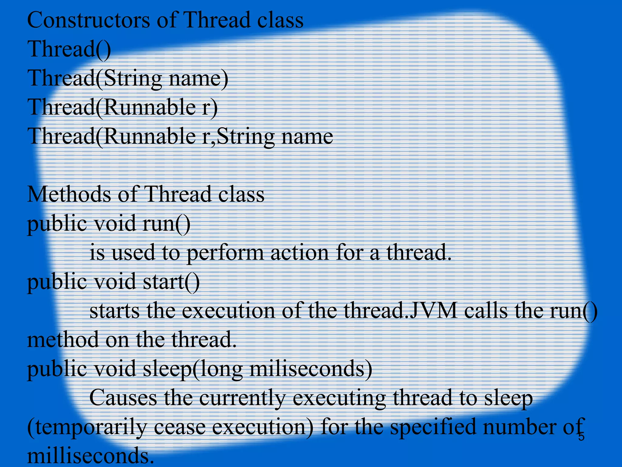 Constructors of Thread class
Thread()
Thread(String name)
Thread(Runnable r)
Thread(Runnable r,String name
Methods of Thread class
public void run()
is used to perform action for a thread.
public void start()
starts the execution of the thread.JVM calls the run()
method on the thread.
public void sleep(long miliseconds)
Causes the currently executing thread to sleep
(temporarily cease execution) for the specified number of
milliseconds.
5
 