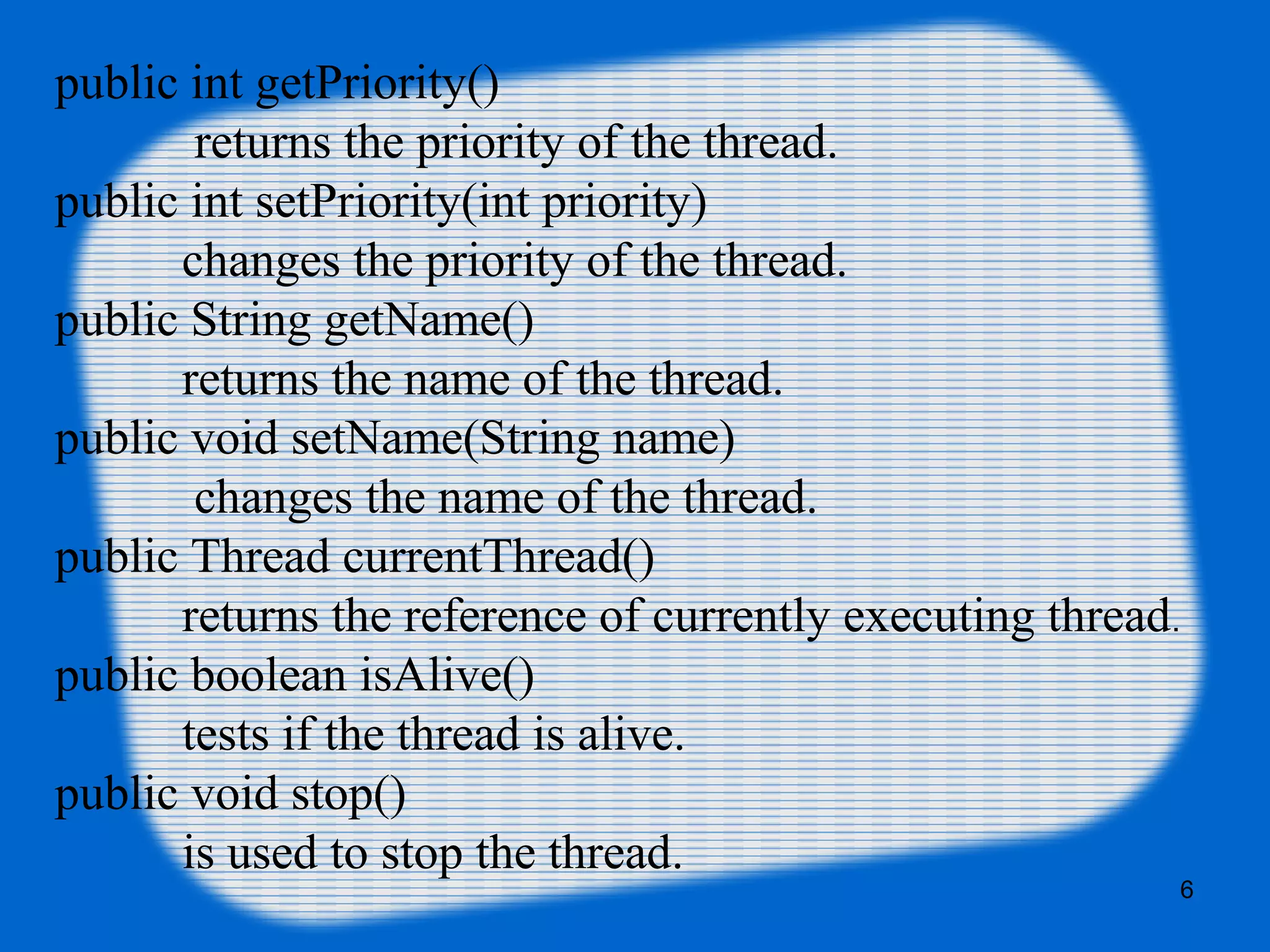 public int getPriority()
returns the priority of the thread.
public int setPriority(int priority)
changes the priority of the thread.
public String getName()
returns the name of the thread.
public void setName(String name)
changes the name of the thread.
public Thread currentThread()
returns the reference of currently executing thread.
public boolean isAlive()
tests if the thread is alive.
public void stop()
is used to stop the thread.
6
 