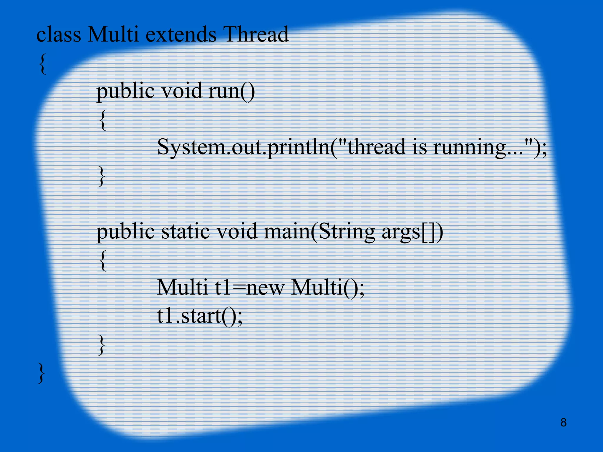 class Multi extends Thread
{
public void run()
{
System.out.println("thread is running...");
}
public static void main(String args[])
{
Multi t1=new Multi();
t1.start();
}
}
8
 