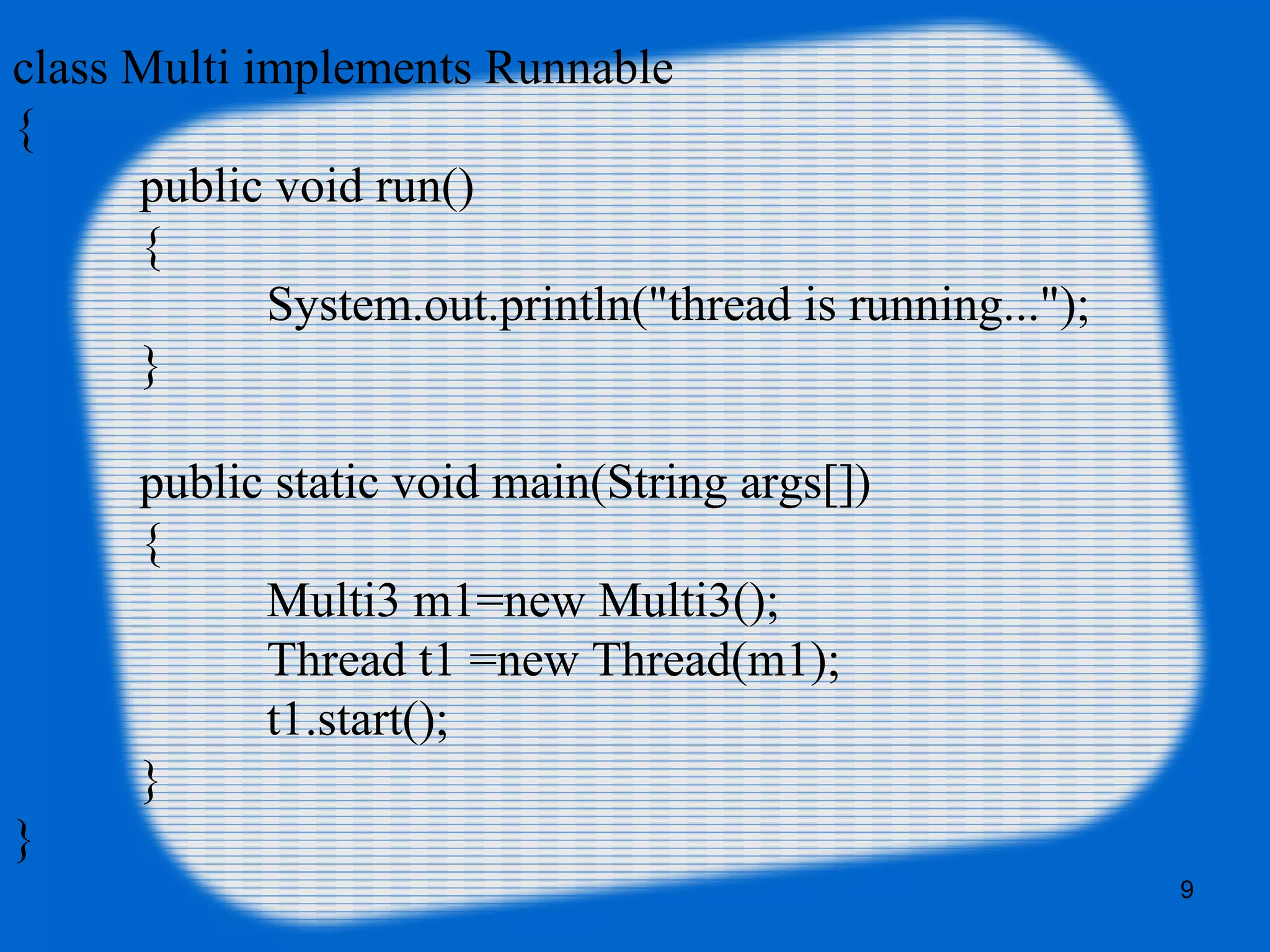 class Multi implements Runnable
{  
public void run()
{  
System.out.println("thread is running...");  
}  
  
public static void main(String args[])
{  
Multi3 m1=new Multi3();  
Thread t1 =new Thread(m1);  
t1.start();  
  }  
}
9
 