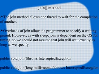 join() method
The join method allows one thread to wait for the completion 
of another.
Overloads of join allow the programmer to specify a waiting 
period. However, as with sleep, join is dependent on the OS for 
timing, so we should not assume that join will wait exactly as 
long as we specify.
public void join()throws InterruptedException
public void join(long milliseconds)throws InterruptedException11
 