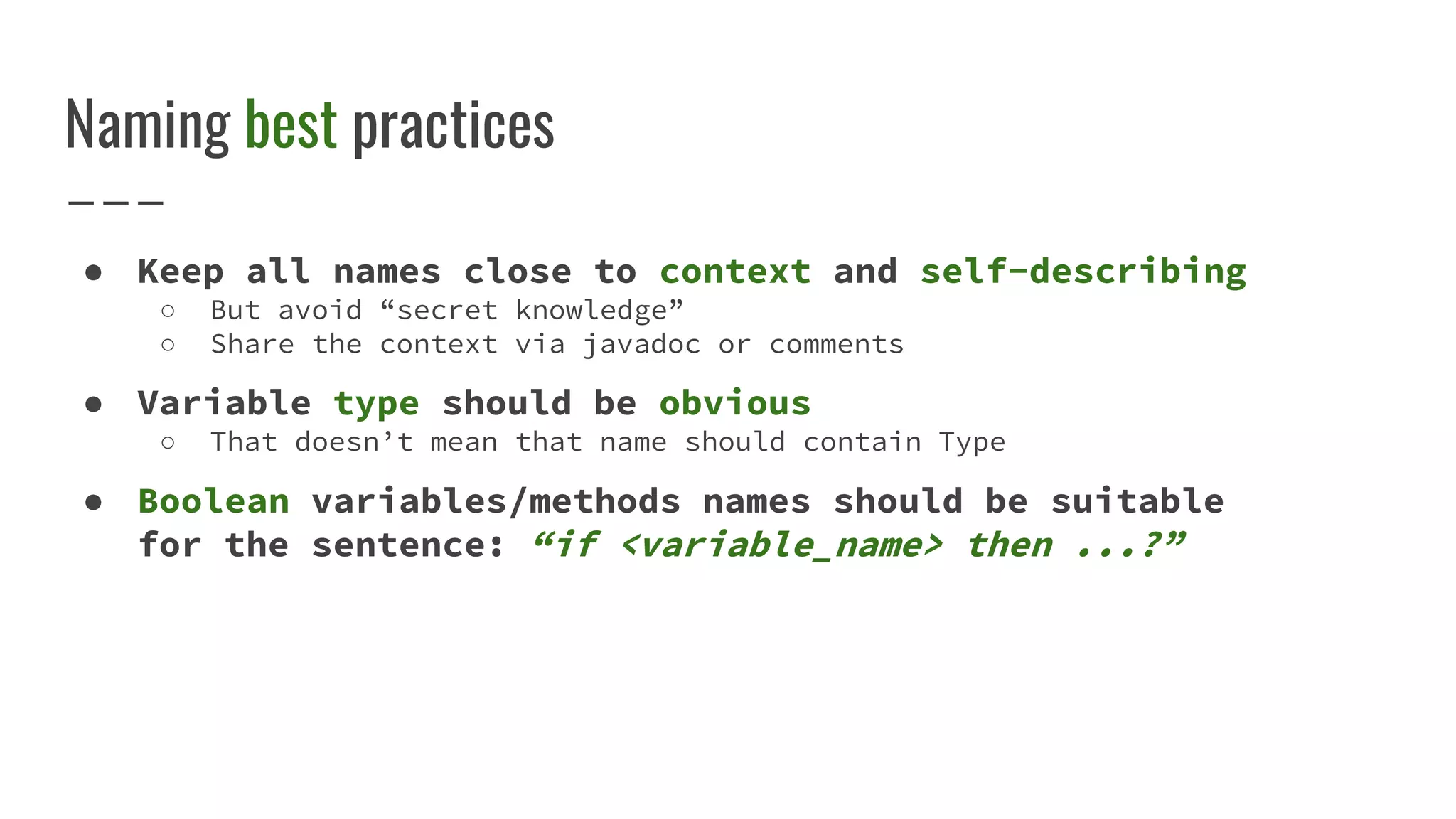 Naming best practices
● Keep all names close to context and self-describing
○ But avoid “secret knowledge”
○ Share the context via javadoc or comments
● Variable type should be obvious
○ That doesn’t mean that name should contain Type
● Boolean variables/methods names should be suitable
for the sentence: “if <variable_name> then ...?”
 