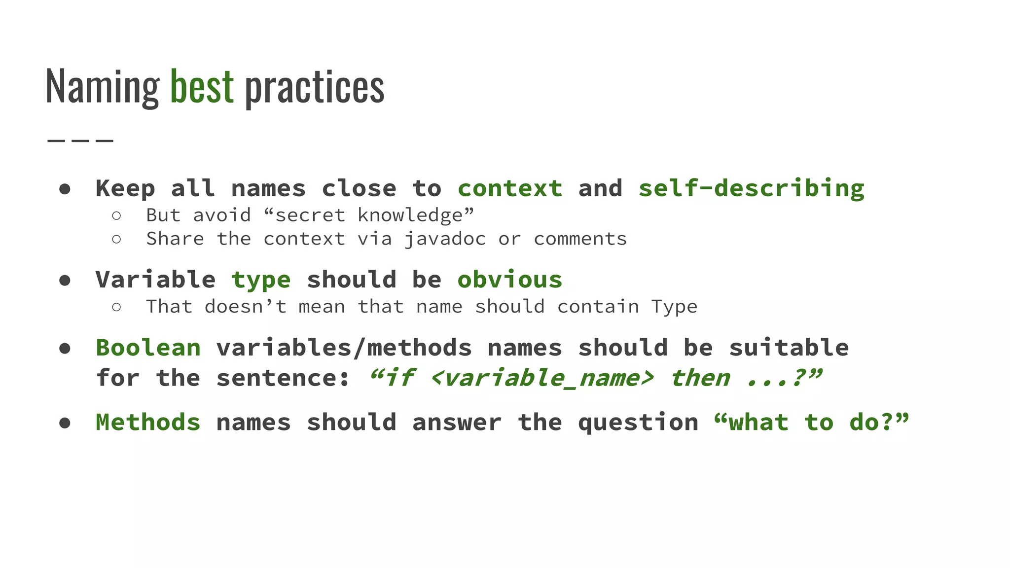 Naming best practices
● Keep all names close to context and self-describing
○ But avoid “secret knowledge”
○ Share the context via javadoc or comments
● Variable type should be obvious
○ That doesn’t mean that name should contain Type
● Boolean variables/methods names should be suitable
for the sentence: “if <variable_name> then ...?”
● Methods names should answer the question “what to do?”
 