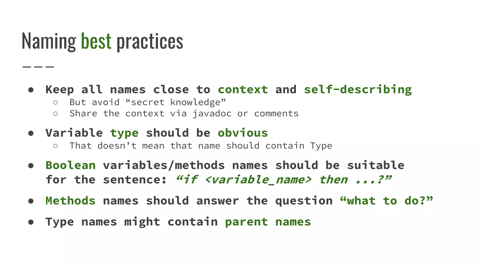 Naming best practices
● Keep all names close to context and self-describing
○ But avoid “secret knowledge”
○ Share the context via javadoc or comments
● Variable type should be obvious
○ That doesn’t mean that name should contain Type
● Boolean variables/methods names should be suitable
for the sentence: “if <variable_name> then ...?”
● Methods names should answer the question “what to do?”
● Type names might contain parent names
 