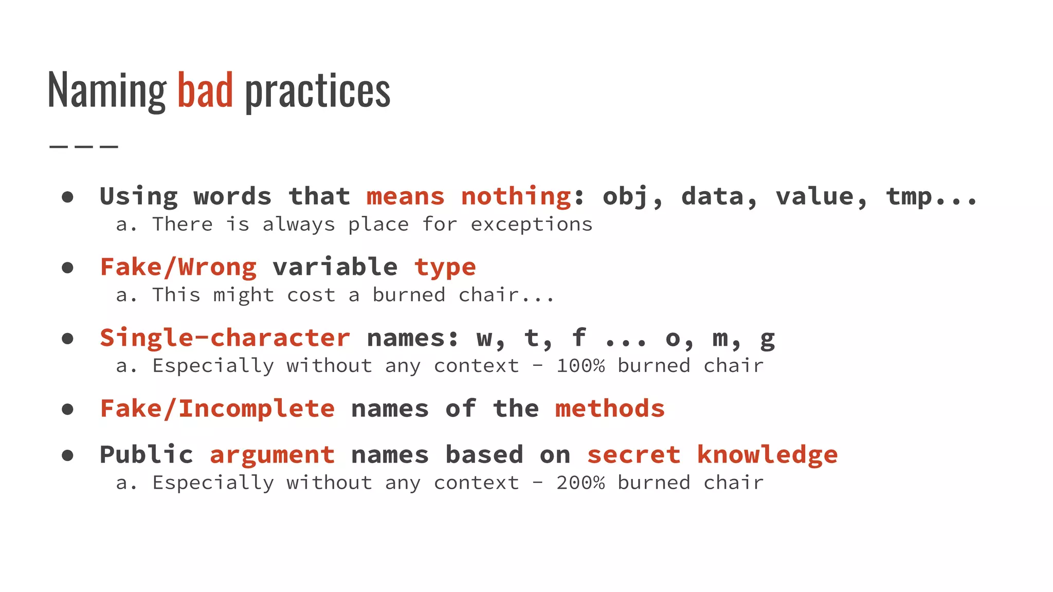 Naming bad practices
● Using words that means nothing: obj, data, value, tmp...
a. There is always place for exceptions
● Fake/Wrong variable type
a. This might cost a burned chair...
● Single-character names: w, t, f ... o, m, g
a. Especially without any context - 100% burned chair
● Fake/Incomplete names of the methods
● Public argument names based on secret knowledge
a. Especially without any context - 200% burned chair
 