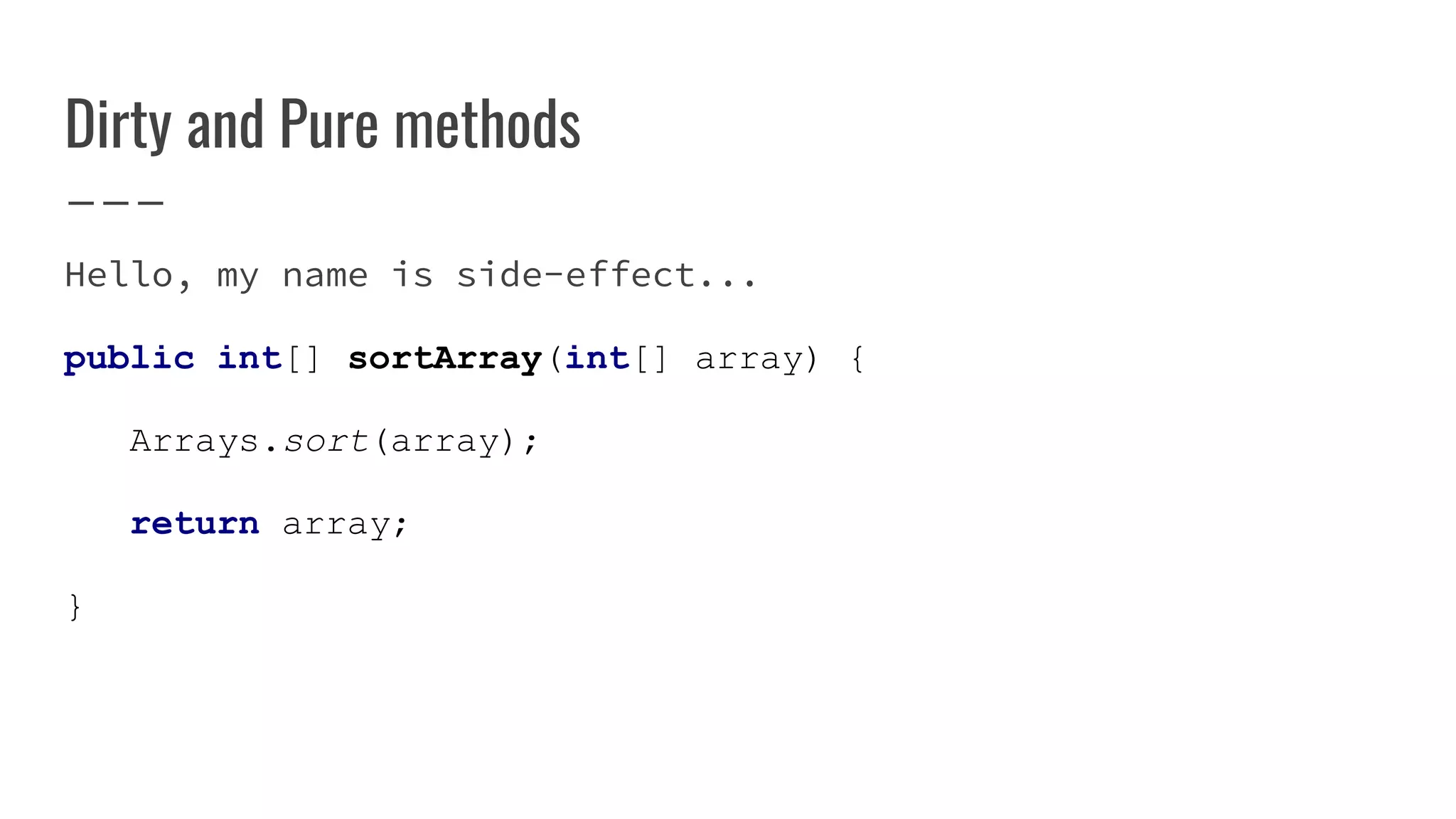 Dirty and Pure methods
Hello, my name is side-effect...
public int[] sortArray(int[] array) {
Arrays.sort(array);
return array;
}
 