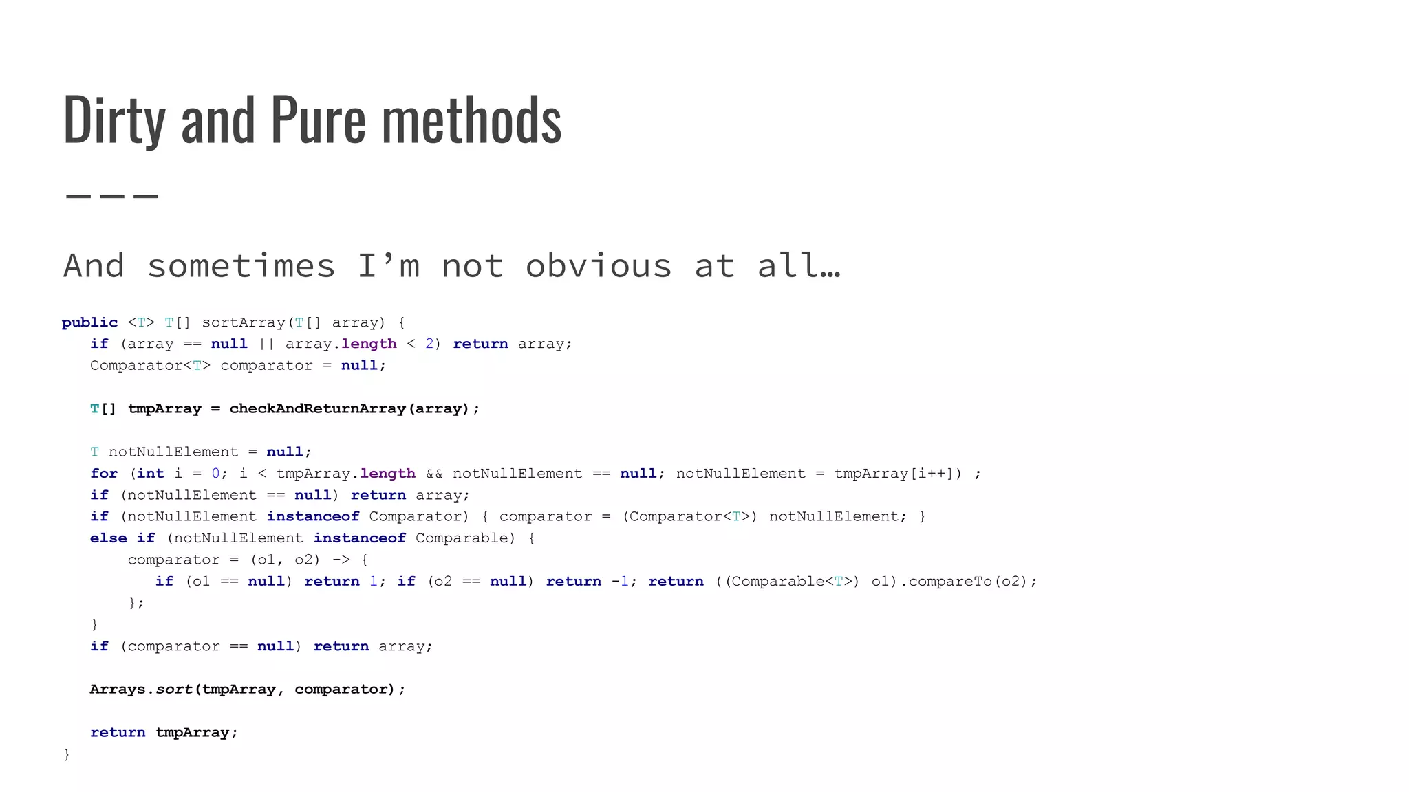 Dirty and Pure methods
And sometimes I’m not obvious at all…
public <T> T[] sortArray(T[] array) {
if (array == null || array.length < 2) return array;
Comparator<T> comparator = null;
T[] tmpArray = checkAndReturnArray(array);
T notNullElement = null;
for (int i = 0; i < tmpArray.length && notNullElement == null; notNullElement = tmpArray[i++]) ;
if (notNullElement == null) return array;
if (notNullElement instanceof Comparator) { comparator = (Comparator<T>) notNullElement; }
else if (notNullElement instanceof Comparable) {
comparator = (o1, o2) -> {
if (o1 == null) return 1; if (o2 == null) return -1; return ((Comparable<T>) o1).compareTo(o2);
};
}
if (comparator == null) return array;
Arrays.sort(tmpArray, comparator);
return tmpArray;
}
 