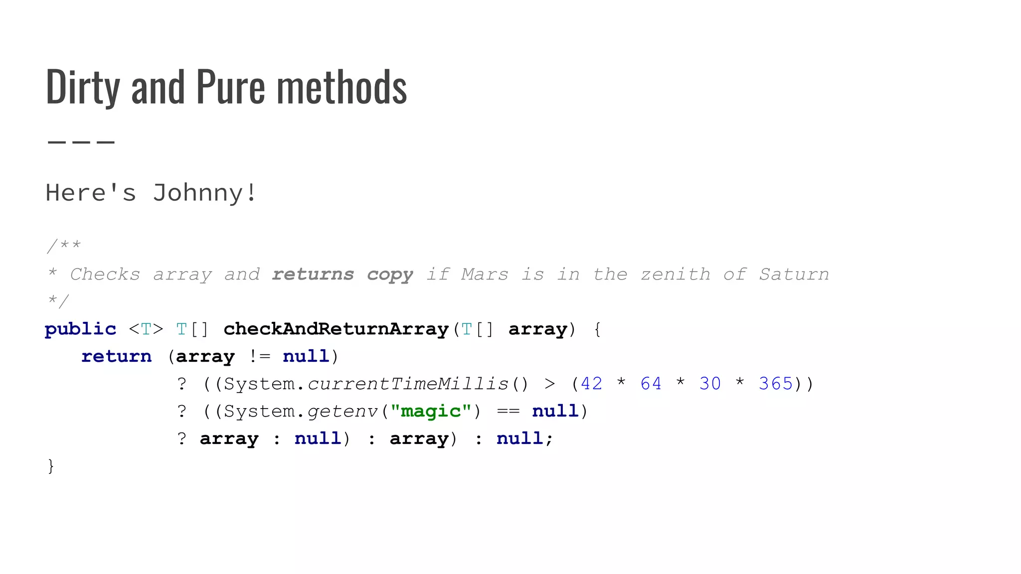 Dirty and Pure methods
Here's Johnny!
/**
* Checks array and returns copy if Mars is in the zenith of Saturn
*/
public <T> T[] checkAndReturnArray(T[] array) {
return (array != null)
? ((System.currentTimeMillis() > (42 * 64 * 30 * 365))
? ((System.getenv("magic") == null)
? array : null) : array) : null;
}
 