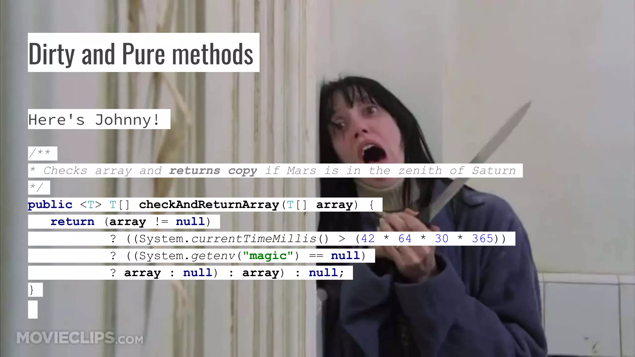 Dirty and Pure methods
Here's Johnny!
/**
* Checks array and returns copy if Mars is in the zenith of Saturn
*/
public <T> T[] checkAndReturnArray(T[] array) {
return (array != null)
? ((System.currentTimeMillis() > (42 * 64 * 30 * 365))
? ((System.getenv("magic") == null)
? array : null) : array) : null;
}
 
