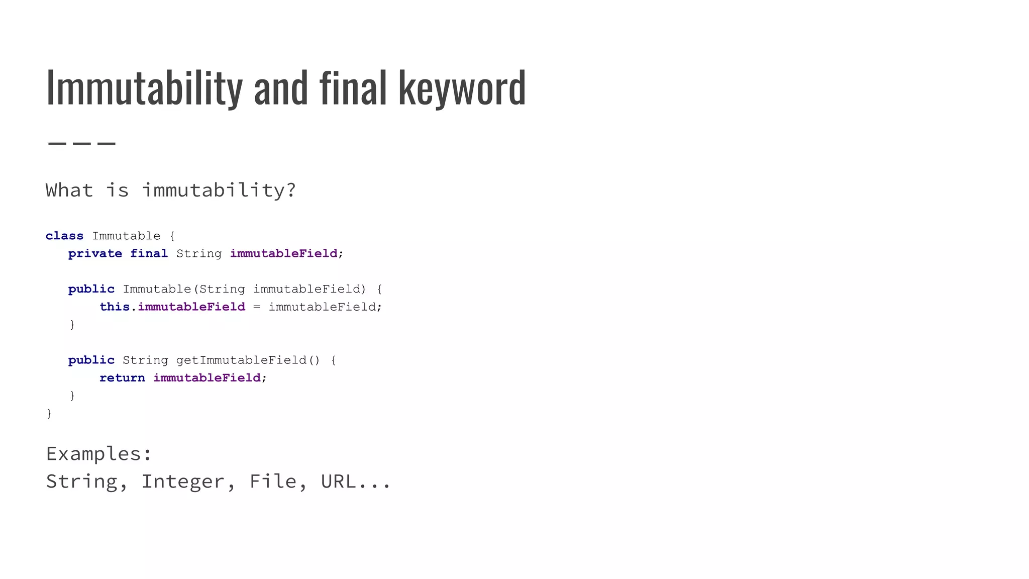 Immutability and final keyword
What is immutability?
class Immutable {
private final String immutableField;
public Immutable(String immutableField) {
this.immutableField = immutableField;
}
public String getImmutableField() {
return immutableField;
}
}
Examples:
String, Integer, File, URL...
 