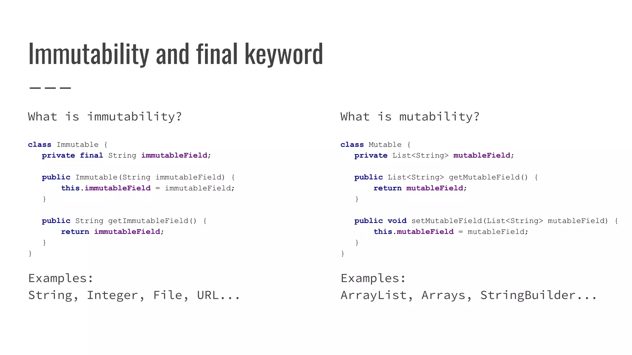 Immutability and final keyword
What is immutability?
class Immutable {
private final String immutableField;
public Immutable(String immutableField) {
this.immutableField = immutableField;
}
public String getImmutableField() {
return immutableField;
}
}
Examples:
String, Integer, File, URL...
What is mutability?
class Mutable {
private List<String> mutableField;
public List<String> getMutableField() {
return mutableField;
}
public void setMutableField(List<String> mutableField) {
this.mutableField = mutableField;
}
}
Examples:
ArrayList, Arrays, StringBuilder...
 