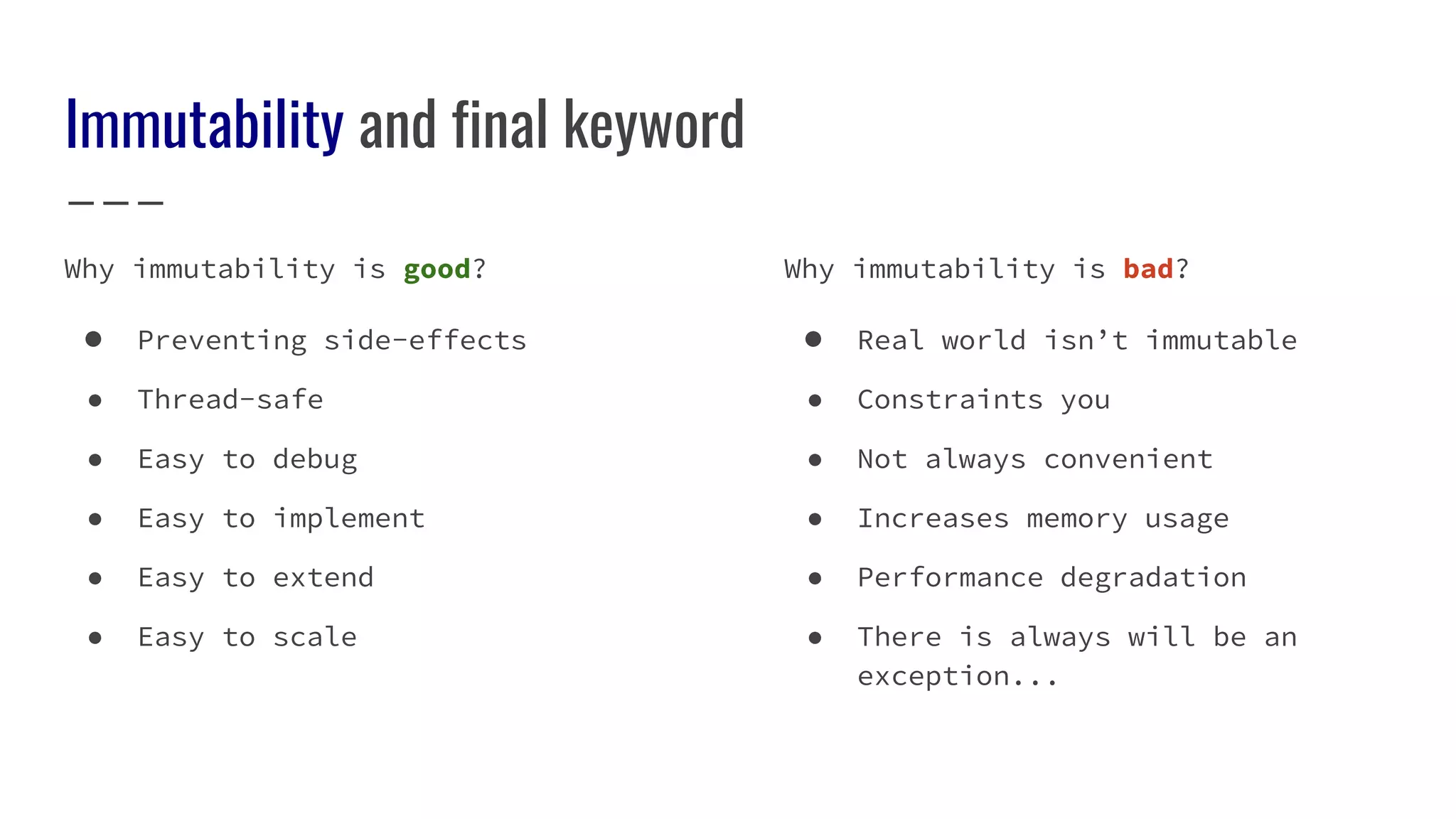 Immutability and final keyword
Why immutability is good?
● Preventing side-effects
● Thread-safe
● Easy to debug
● Easy to implement
● Easy to extend
● Easy to scale
Why immutability is bad?
● Real world isn’t immutable
● Constraints you
● Not always convenient
● Increases memory usage
● Performance degradation
● There is always will be an
exception...
 