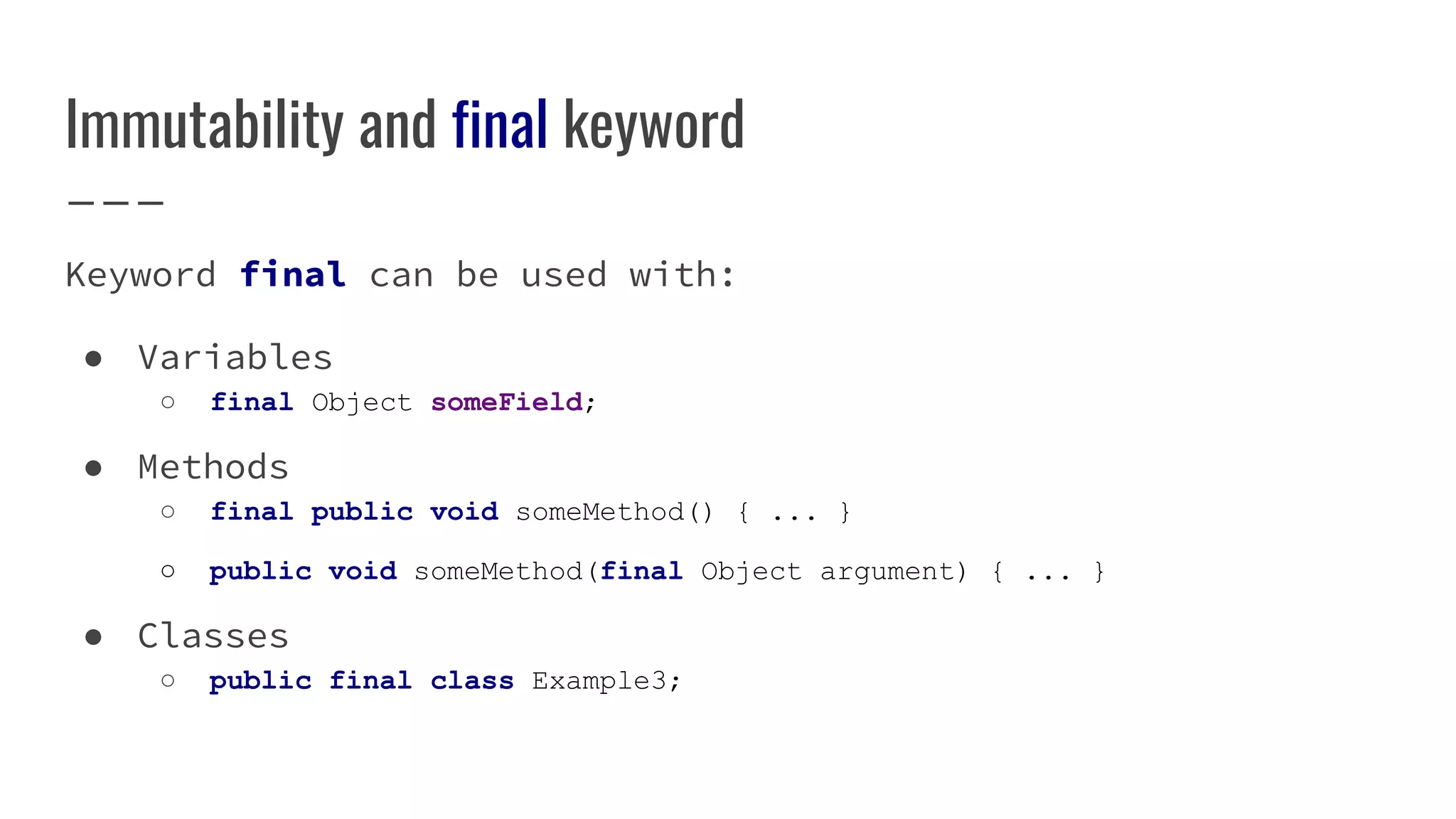 Immutability and final keyword
Keyword final can be used with:
● Variables
○ final Object someField;
● Methods
○ final public void someMethod() { ... }
○ public void someMethod(final Object argument) { ... }
● Classes
○ public final class Example3;
 