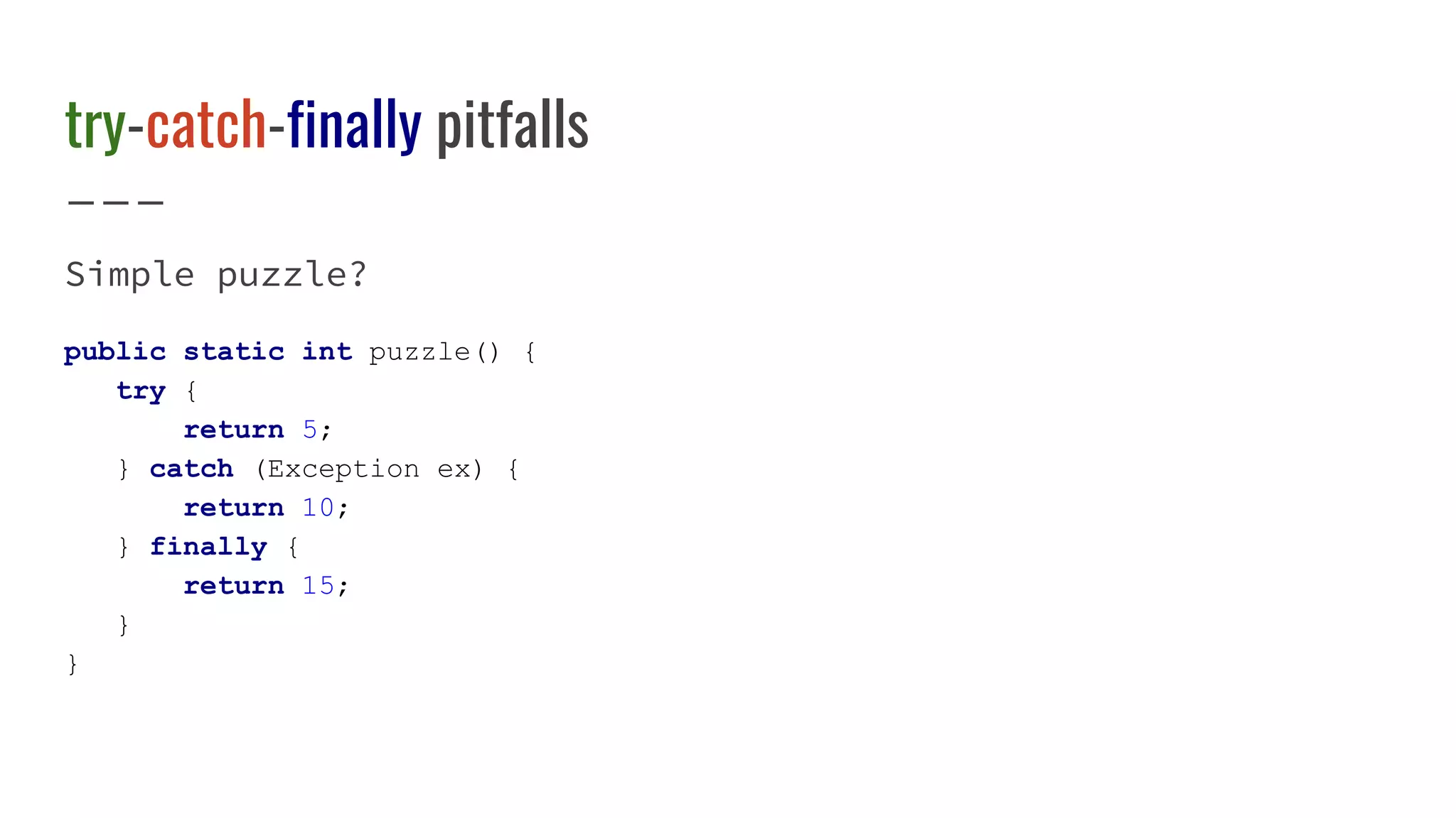 try-catch-finally pitfalls
Simple puzzle?
public static int puzzle() {
try {
return 5;
} catch (Exception ex) {
return 10;
} finally {
return 15;
}
}
 