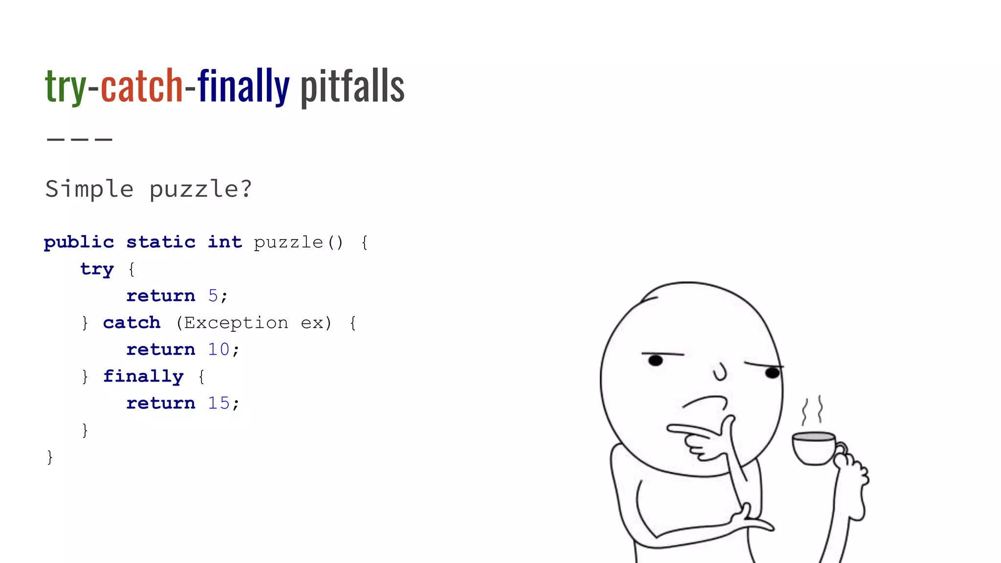 try-catch-finally pitfalls
Simple puzzle?
public static int puzzle() {
try {
return 5;
} catch (Exception ex) {
return 10;
} finally {
return 15;
}
}
 