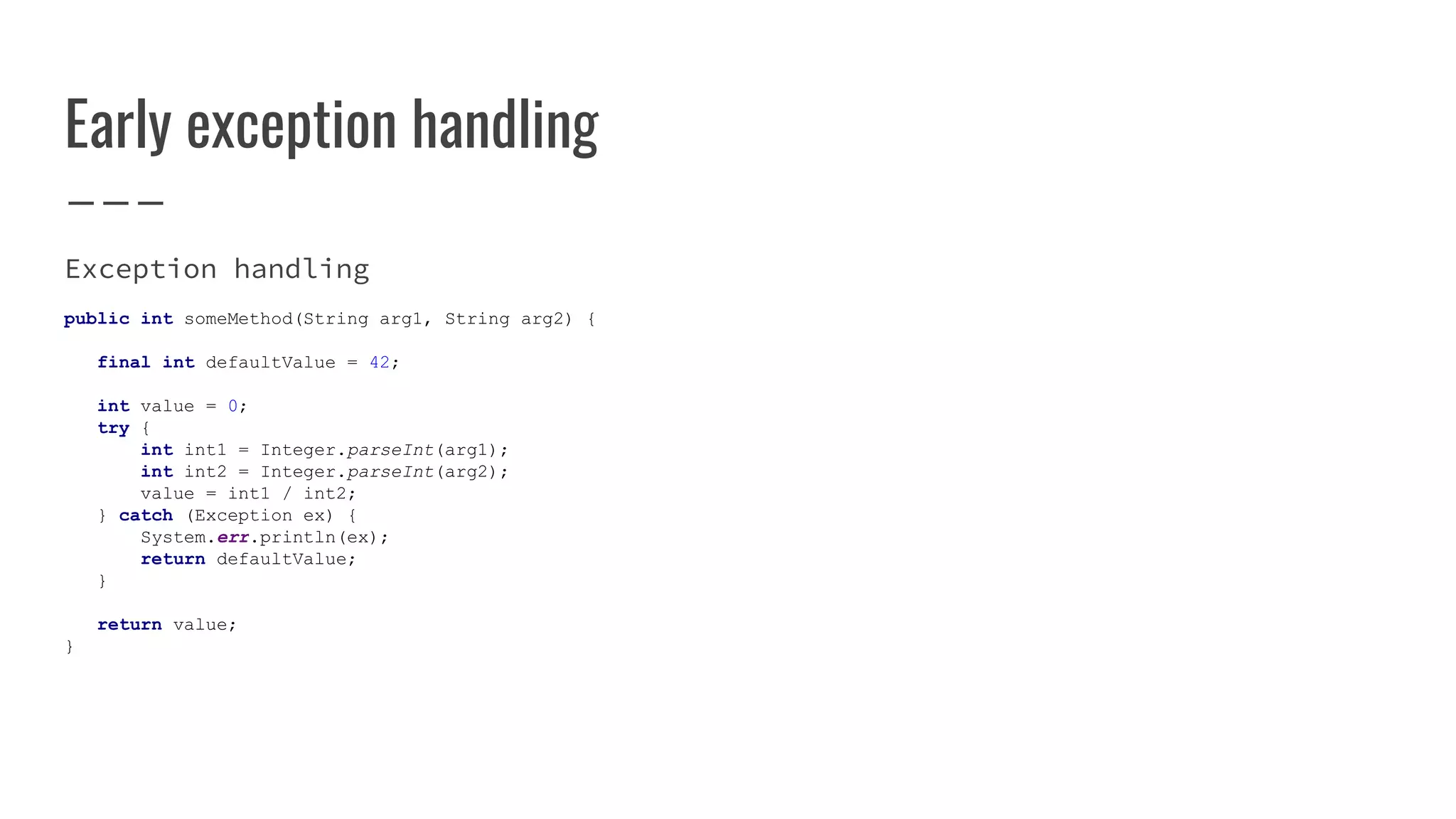 Early exception handling
Exception handling
public int someMethod(String arg1, String arg2) {
final int defaultValue = 42;
int value = 0;
try {
int int1 = Integer.parseInt(arg1);
int int2 = Integer.parseInt(arg2);
value = int1 / int2;
} catch (Exception ex) {
System.err.println(ex);
return defaultValue;
}
return value;
}
 