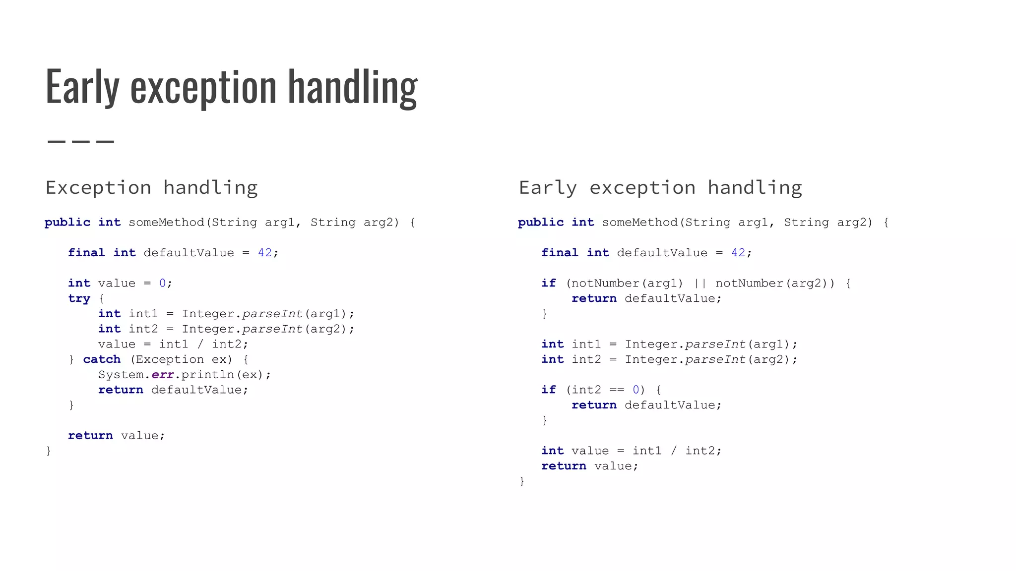 Early exception handling
Exception handling
public int someMethod(String arg1, String arg2) {
final int defaultValue = 42;
int value = 0;
try {
int int1 = Integer.parseInt(arg1);
int int2 = Integer.parseInt(arg2);
value = int1 / int2;
} catch (Exception ex) {
System.err.println(ex);
return defaultValue;
}
return value;
}
Early exception handling
public int someMethod(String arg1, String arg2) {
final int defaultValue = 42;
if (notNumber(arg1) || notNumber(arg2)) {
return defaultValue;
}
int int1 = Integer.parseInt(arg1);
int int2 = Integer.parseInt(arg2);
if (int2 == 0) {
return defaultValue;
}
int value = int1 / int2;
return value;
}
 