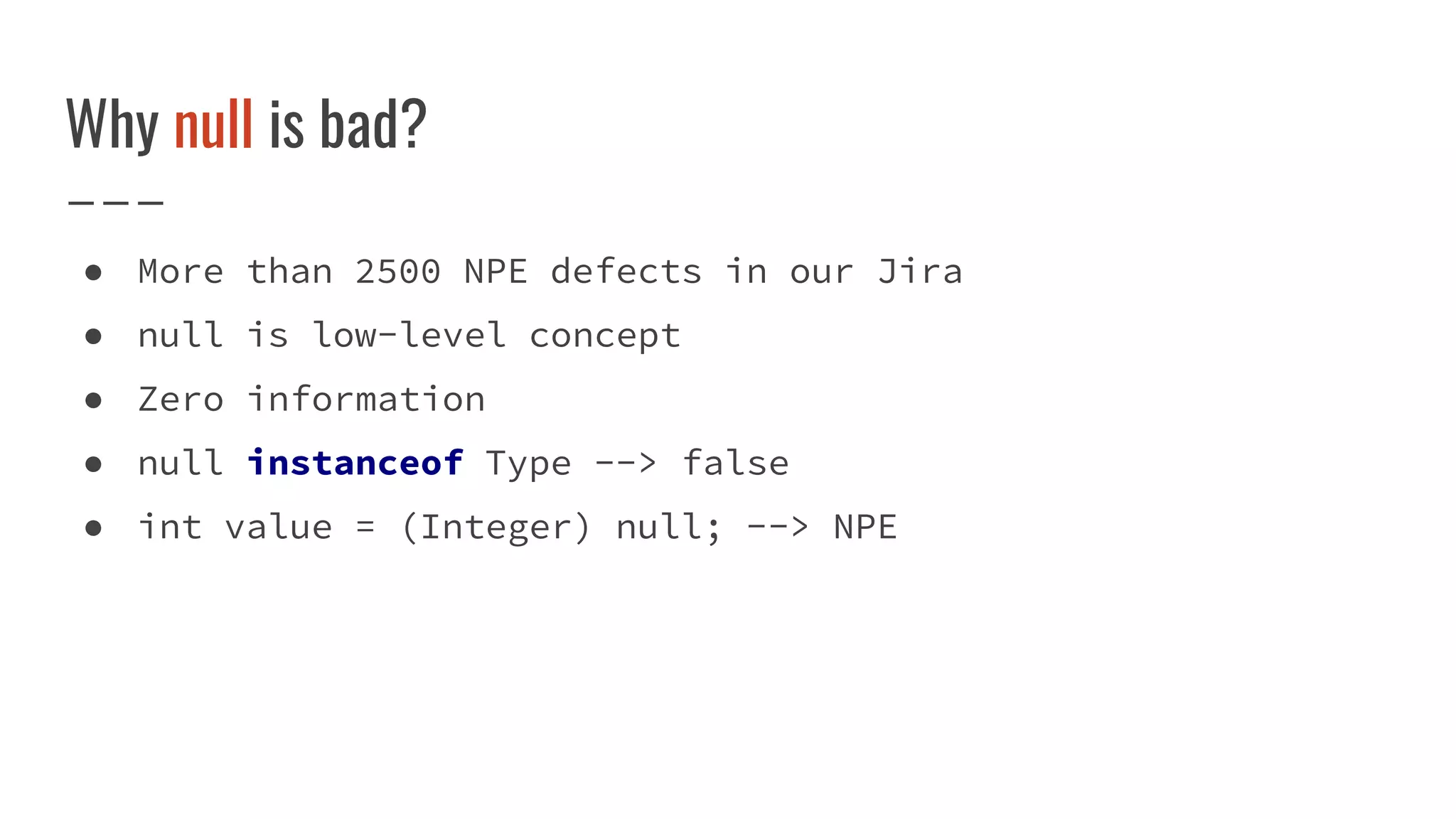 Why null is bad?
● More than 2500 NPE defects in our Jira
● null is low-level concept
● Zero information
● null instanceof Type --> false
● int value = (Integer) null; --> NPE
 