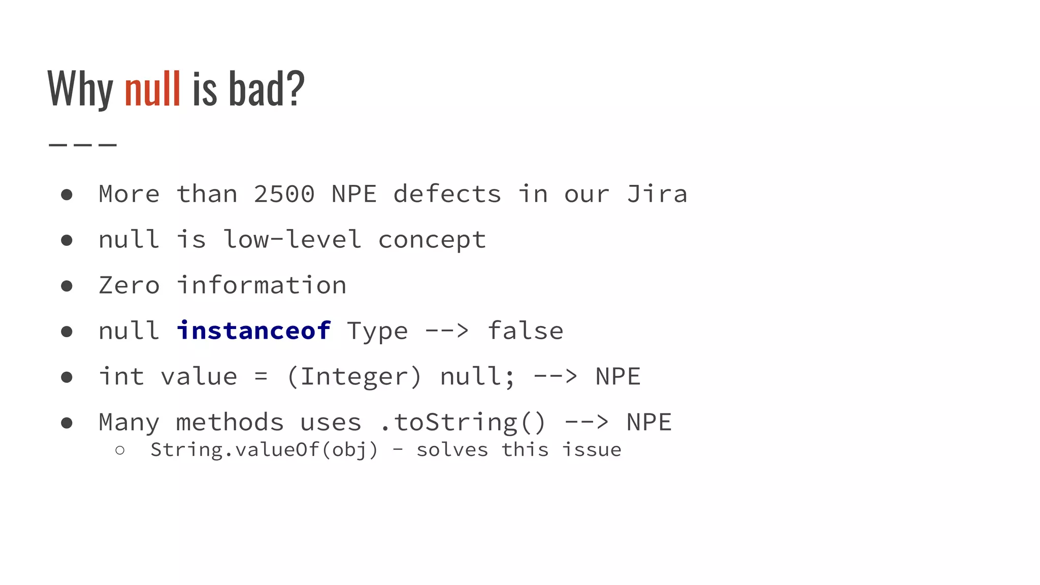 Why null is bad?
● More than 2500 NPE defects in our Jira
● null is low-level concept
● Zero information
● null instanceof Type --> false
● int value = (Integer) null; --> NPE
● Many methods uses .toString() --> NPE
○ String.valueOf(obj) - solves this issue
 
