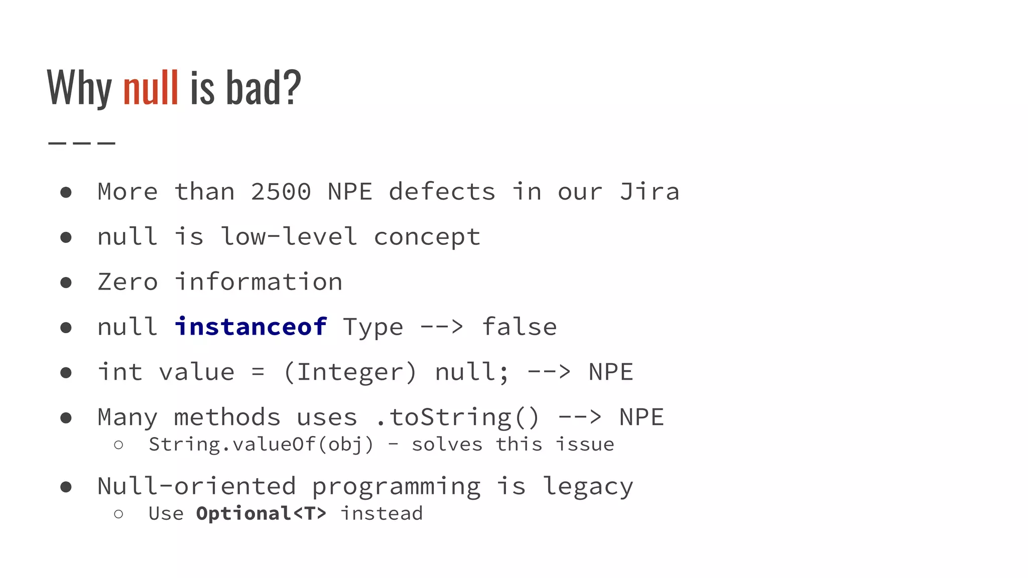 Why null is bad?
● More than 2500 NPE defects in our Jira
● null is low-level concept
● Zero information
● null instanceof Type --> false
● int value = (Integer) null; --> NPE
● Many methods uses .toString() --> NPE
○ String.valueOf(obj) - solves this issue
● Null-oriented programming is legacy
○ Use Optional<T> instead
 