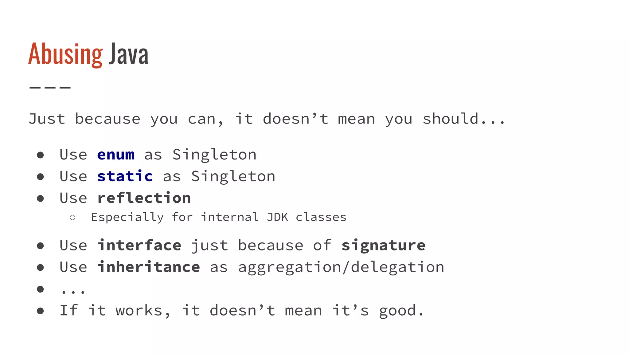 Abusing Java
Just because you can, it doesn’t mean you should...
● Use enum as Singleton
● Use static as Singleton
● Use reflection
○ Especially for internal JDK classes
● Use interface just because of signature
● Use inheritance as aggregation/delegation
● ...
● If it works, it doesn’t mean it’s good.
 