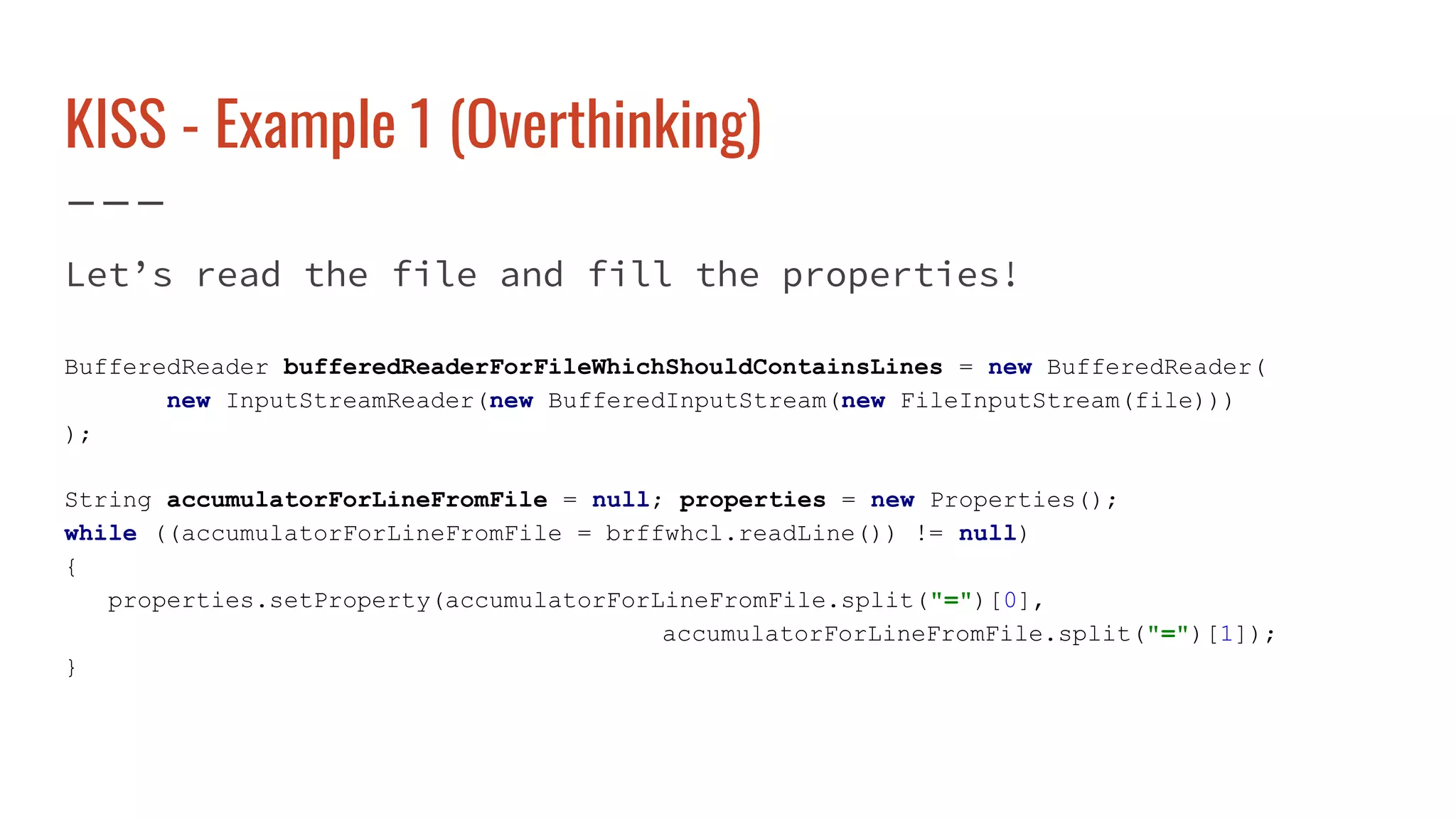 KISS - Example 1 (Overthinking)
Let’s read the file and fill the properties!
BufferedReader bufferedReaderForFileWhichShouldContainsLines = new BufferedReader(
new InputStreamReader(new BufferedInputStream(new FileInputStream(file)))
);
String accumulatorForLineFromFile = null; properties = new Properties();
while ((accumulatorForLineFromFile = brffwhcl.readLine()) != null)
{
properties.setProperty(accumulatorForLineFromFile.split("=")[0],
accumulatorForLineFromFile.split("=")[1]);
}
 