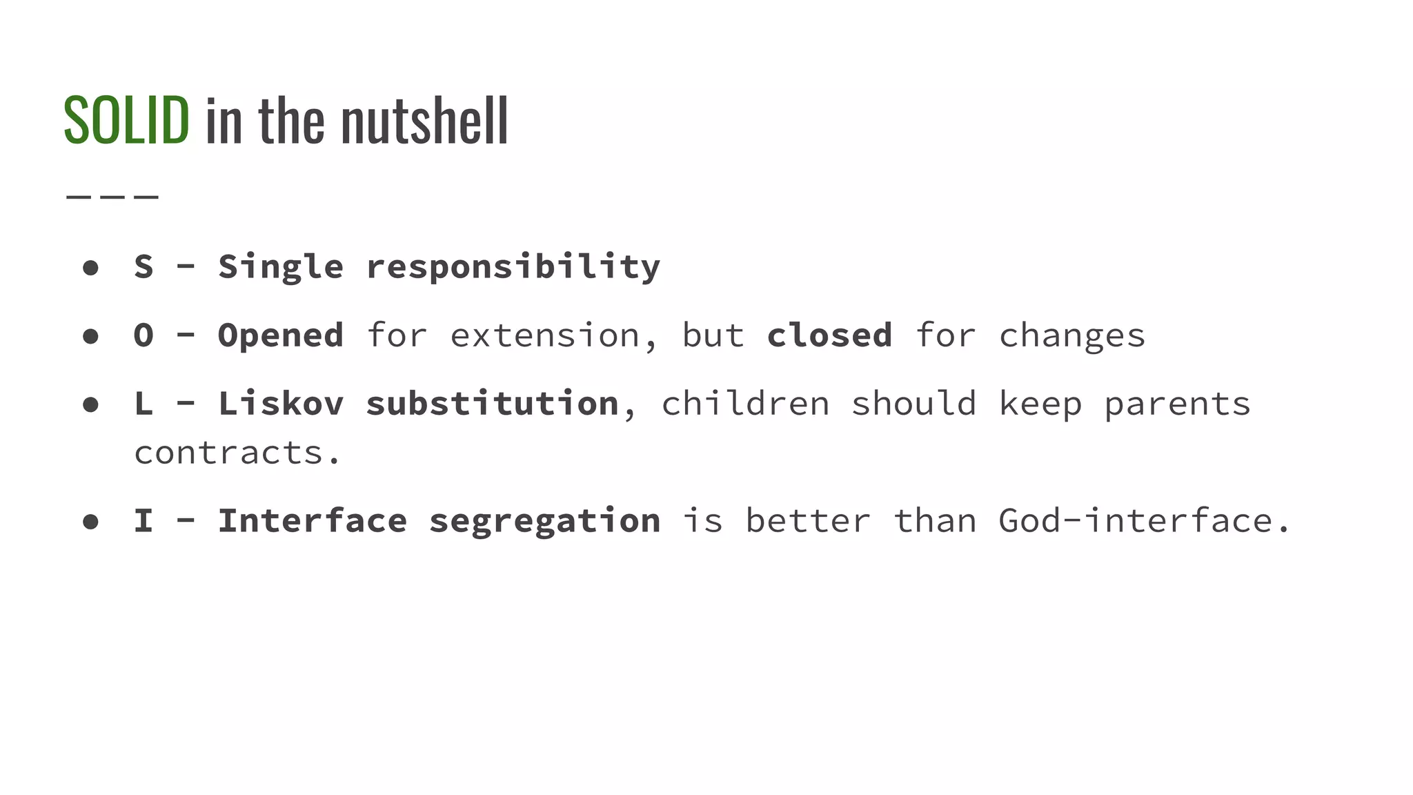 SOLID in the nutshell
● S - Single responsibility
● O - Opened for extension, but closed for changes
● L - Liskov substitution, children should keep parents
contracts.
● I - Interface segregation is better than God-interface.
 