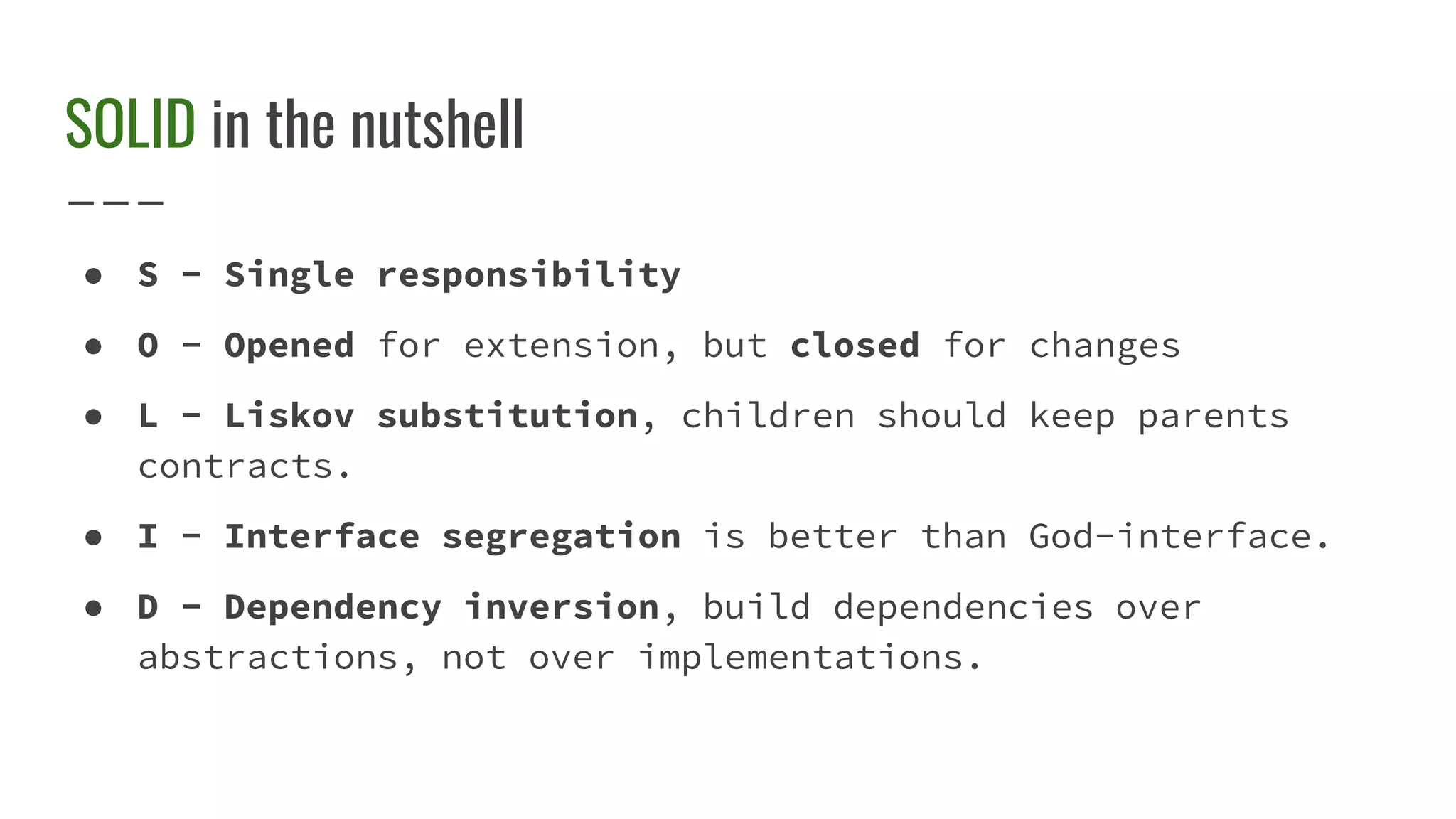 SOLID in the nutshell
● S - Single responsibility
● O - Opened for extension, but closed for changes
● L - Liskov substitution, children should keep parents
contracts.
● I - Interface segregation is better than God-interface.
● D - Dependency inversion, build dependencies over
abstractions, not over implementations.
 